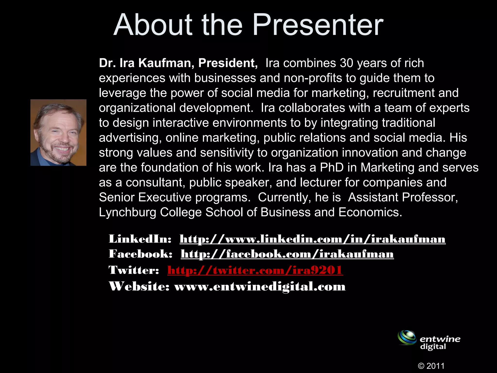 About the Presenter
Dr. Ira Kaufman, President, Ira combines 30 years of rich
experiences with businesses and non-profits to guide them to
leverage the power of social media for marketing, recruitment and
organizational development. Ira collaborates with a team of experts
to design interactive environments to by integrating traditional
advertising, online marketing, public relations and social media. His
strong values and sensitivity to organization innovation and change
are the foundation of his work. Ira has a PhD in Marketing and serves
as a consultant, public speaker, and lecturer for companies and
Senior Executive programs. Currently, he is Assistant Professor,
Lynchburg College School of Business and Economics.
© 2011
LinkedIn:  http://www.linkedin.com/in/irakaufman
Facebook:  http://facebook.com/irakaufman  
Twitter:  http://twitter.com/ira9201   
Website: www.entwinedigital.com
       
 