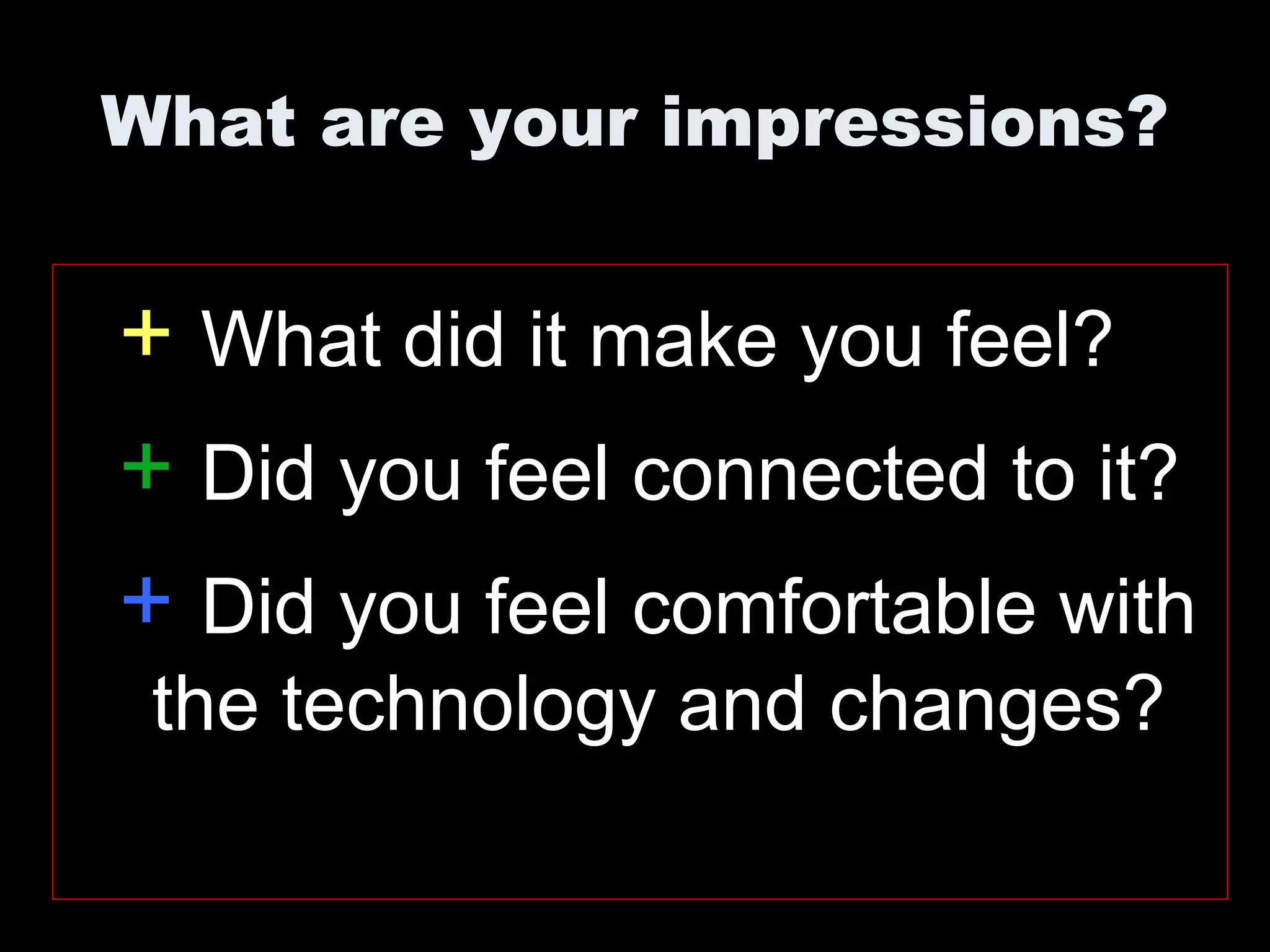 What are your impressions?
+ What did it make you feel?
+ Did you feel connected to it?
+ Did you feel comfortable with
the technology and changes?
 