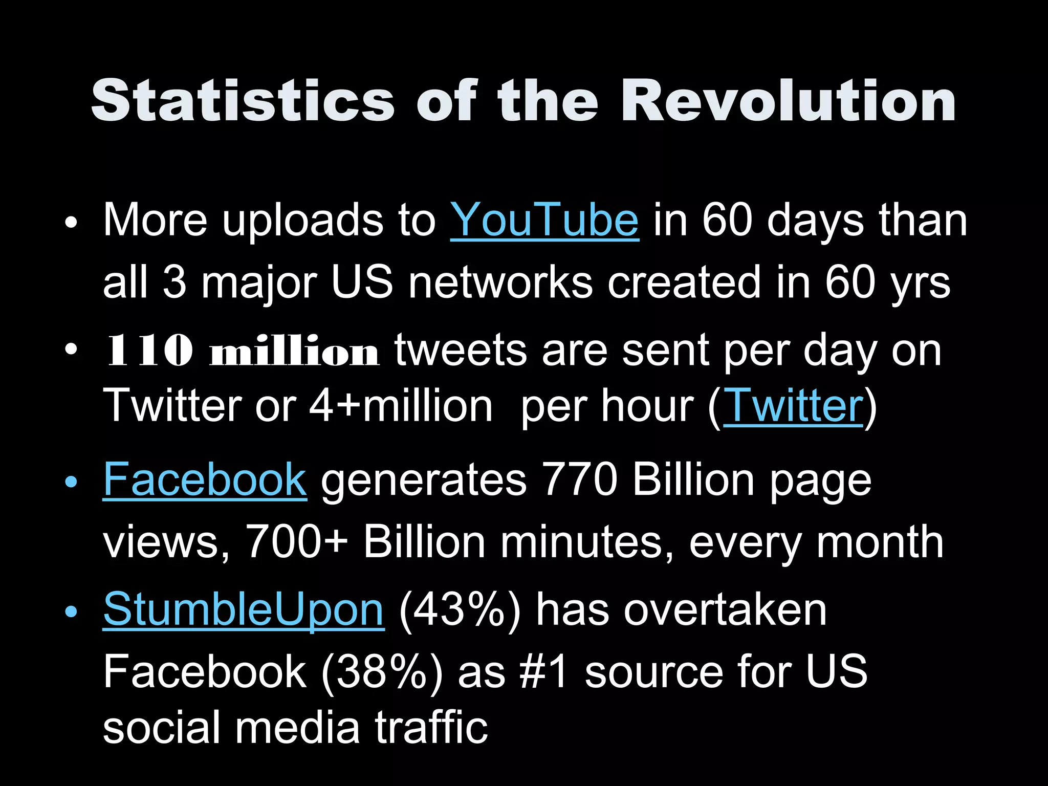 Statistics of the Revolution
• More uploads to YouTube in 60 days than
all 3 major US networks created in 60 yrs
• 110 million tweets are sent per day on
Twitter or 4+million per hour (Twitter)
• Facebook generates 770 Billion page
views, 700+ Billion minutes, every month
• StumbleUpon (43%) has overtaken
Facebook (38%) as #1 source for US
social media traffic
 