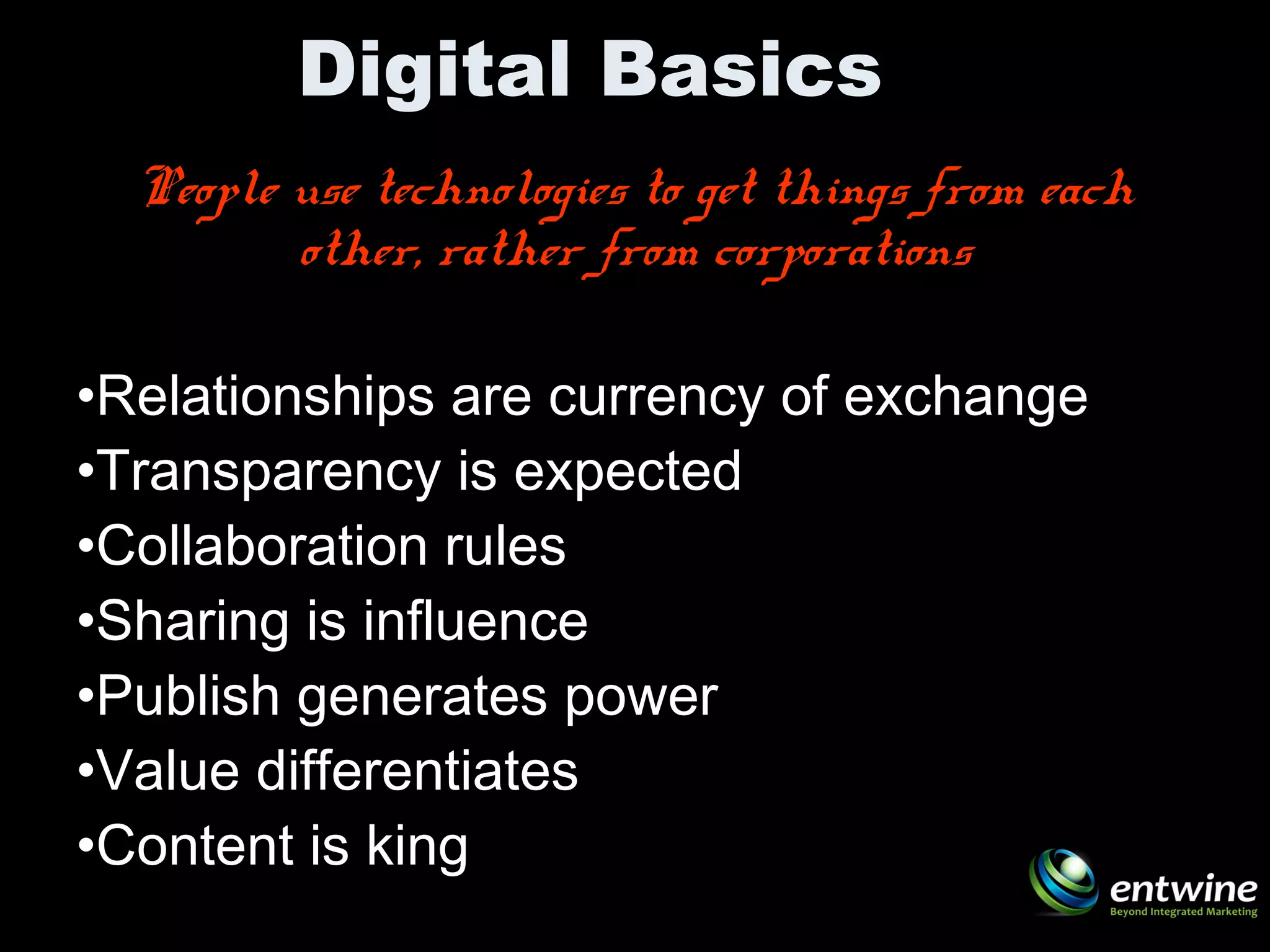 Digital Basics
People use technologies to get things from each
other, rather from corporations
•Relationships are currency of exchange
•Transparency is expected
•Collaboration rules
•Sharing is influence
•Publish generates power
•Value differentiates
•Content is king
 