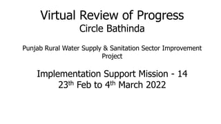 Virtual Review of Progress
Circle Bathinda
Punjab Rural Water Supply & Sanitation Sector Improvement
Project
Implementation Support Mission - 14
23th Feb to 4th March 2022
 