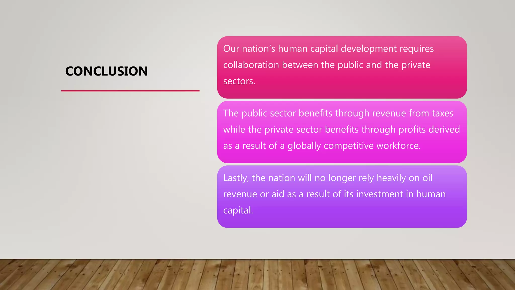 Our nation’s human capital development requires
collaboration between the public and the private
sectors.
The public sector benefits through revenue from taxes
while the private sector benefits through profits derived
as a result of a globally competitive workforce.
Lastly, the nation will no longer rely heavily on oil
revenue or aid as a result of its investment in human
capital.
CONCLUSION
 
