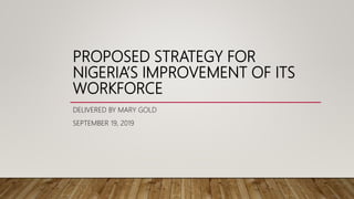 PROPOSED STRATEGY FOR
NIGERIA’S IMPROVEMENT OF ITS
WORKFORCE
DELIVERED BY MARY GOLD
SEPTEMBER 19, 2019
 