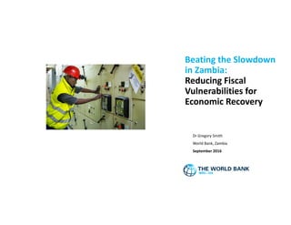 Beating the Slowdown
in Zambia:
Reducing Fiscal
Vulnerabilities for
Economic Recovery
Dr Gregory Smith
World Bank, Zambia
September 2016
 