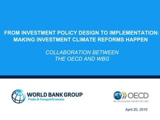 FROM INVESTMENT POLICY DESIGN TO IMPLEMENTATION:
MAKING INVESTMENT CLIMATE REFORMS HAPPEN
COLLABORATION BETWEEN
THE OECD AND WBG
April 20, 2015
 