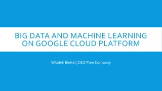 BIG DATA AND MACHINE LEARNING
ON GOOGLE CLOUD PLATFORM
Wlodek Bielski | CEO Pure Company
 