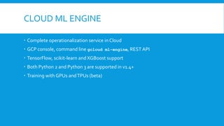 CLOUD ML ENGINE
 Complete operationalization service in Cloud
 GCP console, command line gcloud ml-engine, REST API
 TensorFlow, scikit-learn and XGBoost support
 Both Python 2 and Python 3 are supported in v1.4+
 Training with GPUs andTPUs (beta)
 