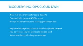 BIGQUERY: NO-OPS CLOUD DWH
 Near real-time analysis of massive datasets
 Standard SQL syntax (ANSI SQL 2011)
 No-ops for performance and scaling (global black-box)
 Separated storage and compute, linked with petabit network
 Pay-as-you-go: only for queries and storage used
 Automatic discount for long-term storage
 