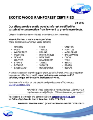 EXOTIC WOOD RAINFOREST CERTIFIED
Q4-2013

Our client provide exotic wood rainforest certified for
sustainable construction from low-end to premium products.
Offer of finished and non-finished include but is not limited to:
> Raw & finished slabs in a variety of sizes
These pieces have numerous usage options;
•
•
•
•
•
•
•
•
•

TIMBERS
POSTS
WHOLE TREE
COLUMNS
SIDING
LOUVERS
STUMPS
DECKING
BASEBOARD

•
•
•
•
•
•
•
•
•

STAIR
TREADS
RAILING
DINING TABLES
DESK TOPS
BOARDROOM
TABLES
SHELVES
HEADBOARDS

•
•
•
•
•
•
•
•
•

VANITIES
MANTLES
MOULDINGS
BASEBOARDS
DOOR
TRIM
BEAMS
BOARD
BLOCKS

A complete control over the supply chain,
 straight from harvest to production
to you ensure the buyers with important generous savings, on FSC
certified, unique and beautiful architectural wood.
For more information on the species and products we offer; contact:
sales@worldblad.com
*Our FSC® Wood that is FSC® rated and meet LEED-NC v 3.0
requirements are eligible for LEED points toward your project!
To schedule a call-back or a conference call; sales@worldblad.com
or Call us Toll-Free in North America: 1.866.379.2569
WORLDBLAD GROUP INC. | EMPOWERING BUSINESS OVERSEAS™

 