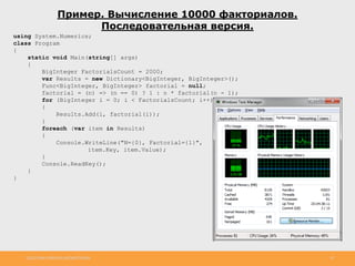 http://www.slideshare.net/IgorShkulipa 10
Пример. Вычисление 10000 факториалов.
Последовательная версия.
using System.Numerics;
class Program
{
static void Main(string[] args)
{
BigInteger FactorialsCount = 2000;
var Results = new Dictionary<BigInteger, BigInteger>();
Func<BigInteger, BigInteger> factorial = null;
factorial = (n) => (n == 0) ? 1 : n * factorial(n - 1);
for (BigInteger i = 0; i < FactorialsCount; i++)
{
Results.Add(i, factorial(i));
}
foreach (var item in Results)
{
Console.WriteLine("N={0}, Factorial={1}",
item.Key, item.Value);
}
Console.ReadKey();
}
}
 