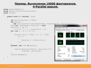 http://www.slideshare.net/IgorShkulipa 12
Пример. Вычисление 10000 факториалов.
4-Parallel версия.
using System.Numerics;
using System.Collections.Concurrent;
class Program
{
static void Main(string[] args)
{
int FactorialsCount = 10000;
var Results =
new ConcurrentDictionary<BigInteger, BigInteger>(4, FactorialsCount);
Func<int, BigInteger> factorial = null;
factorial = (n) =>
(n == 0) ? 1 : n * factorial(n - 1);
for (int j = 0; j < 4; j++)
{
Parallel.For(j * 2500, (j + 1) * 2500,
(i) =>
{
Results[i] = factorial(i);
});
}
foreach (var item in Results)
{
Console.WriteLine("N={0}, Factorial={1}",
item.Key, item.Value);
}
Console.ReadKey();
}
}
 