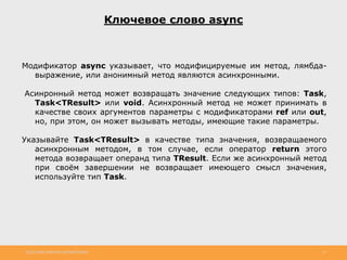 http://www.slideshare.net/IgorShkulipa 13
Ключевое слово async
Модификатор async указывает, что модифицируемые им метод, лямбда-
выражение, или анонимный метод являются асинхронными.
Асинронный метод может возвращать значение следующих типов: Task,
Task<TResult> или void. Асинхронный метод не может принимать в
качестве своих аргументов параметры с модификаторами ref или out,
но, при этом, он может вызывать методы, имеющие такие параметры.
Указывайте Task<TResult> в качестве типа значения, возвращаемого
асинхронным методом, в том случае, если оператор return этого
метода возвращает операнд типа TResult. Если же асинхронный метод
при своём завершении не возвращает имеющего смысл значения,
используйте тип Task.
 