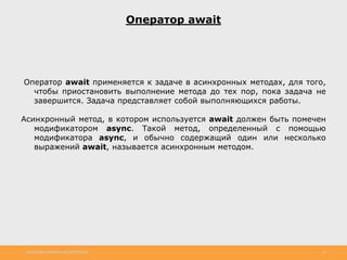 http://www.slideshare.net/IgorShkulipa 14
Оператор await
Оператор await применяется к задаче в асинхронных методах, для того,
чтобы приостановить выполнение метода до тех пор, пока задача не
завершится. Задача представляет собой выполняющихся работы.
Асинхронный метод, в котором используется await должен быть помечен
модификатором async. Такой метод, определенный с помощью
модификатора async, и обычно содержащий один или несколько
выражений await, называется асинхронным методом.
 