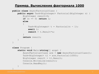 http://www.slideshare.net/IgorShkulipa 16
Пример. Вычисление факториала 1000
public class AsyncFactorialClass {
public async Task<BigInteger> Factorial(BigInteger n) {
BigInteger result=0;
if (n == 0) return 1;
else
{
Task<BigInteger> t = Factorial(n - 1);
await t;
result = t.Result*n;
}
return result;
}
}
class Program {
static void Main(string[] args) {
AsyncFactorialClass ace = new AsyncFactorialClass();
Task<BigInteger> t1 = ace.Factorial(1000);
BigInteger result = t1.Result;
Console.WriteLine(result);
Console.ReadKey();
}
}
 