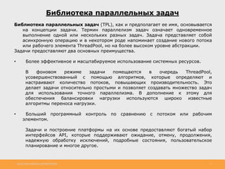 http://www.slideshare.net/IgorShkulipa 3
Библиотека параллельных задач
Библиотека параллельных задач (TPL), как и предполагает ее имя, основывается
на концепции задачи. Термин параллелизм задач означает одновременное
выполнение одной или нескольких разных задач. Задача представляет собой
асинхронную операцию и в некотором роде напоминает создание нового потока
или рабочего элемента ThreadPool, но на более высоком уровне абстракции.
Задачи предоставляют два основных преимущества.
• Более эффективное и масштабируемое использование системных ресурсов.
В фоновом режиме задачи помещаются в очередь ThreadPool,
усовершенствованный с помощью алгоритмов, которые определяют и
настраивают количество потоков, повышающих производительность. Это
делает задачи относительно простыми и позволяет создавать множество задач
для использования точного параллелизма. В дополнение к этому для
обеспечения балансировки нагрузки используются широко известные
алгоритмы переноса нагрузки.
• Больший программный контроль по сравнению с потоком или рабочим
элементом.
Задачи и построение платформы на их основе предоставляют богатый набор
интерфейсов API, которые поддерживают ожидание, отмену, продолжения,
надежную обработку исключений, подробные состояния, пользовательское
планирование и многое другое.
 