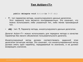 http://www.slideshare.net/IgorShkulipa 4
Тип Action<T>
public delegate void Action<in T>(T obj)
• T - тип параметра метода, инкапсулируемого данным делегатом.
Этот параметр типа является контрвариантным. Это означает, что
можно использовать либо указанный тип, либо менее производный
тип.
• obj - тип: T, Параметр метода, инкапсулируемого данным делегатом.
Делегат Action<T> можно использовать для передачи метода в качестве
параметра без явного объявления пользовательского делегата.
Инкапсулируемый метод должен соответствовать заданной этим
делегатом сигнатуре метода. Это означает, что инкапсулированный метод
должен иметь один параметр, передаваемый по значению, и не должен
возвращать значение.
 