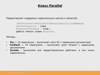 http://www.slideshare.net/IgorShkulipa 8
Класс Parallel
Предоставляет поддержку параллельных циклов и областей.
[HostProtectionAttribute(SecurityAction.LinkDemand,
Synchronization = true,
ExternalThreading = true)]
public static class Parallel;
Методы:
• For + 10 перегрузок – выполняет цикл for с заданными аргументами
• ForEach + 19 перегрузок – выполняет цикл foreach с заданными
аргументами
• Invoke - выполняет все предоставленные действия, в том числе
параллельно.
 