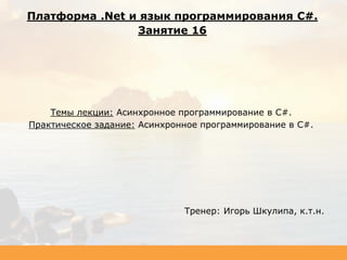 Темы лекции: Асинхронное программирование в C#.
Практическое задание: Асинхронное программирование в C#.
Тренер: Игорь Шкулипа, к.т.н.
Платформа .Net и язык программирования C#.
Занятие 16
 