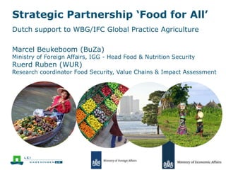 Strategic Partnership ‘Food for All’
Dutch support to WBG/IFC Global Practice Agriculture
Marcel Beukeboom (BuZa)
Ministry of Foreign Affairs, IGG - Head Food & Nutrition Security
Ruerd Ruben (WUR)
Research coordinator Food Security, Value Chains & Impact Assessment
 