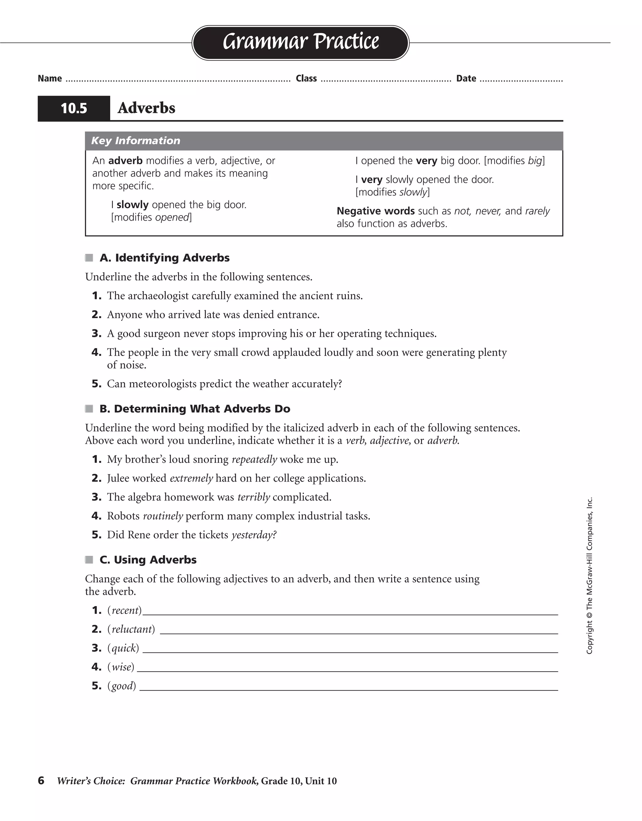 6 Writer’s Choice: Grammar Practice Workbook, Grade 10, Unit 10
s A. Identifying Adverbs
Underline the adverbs in the following sentences.
1. The archaeologist carefully examined the ancient ruins.
2. Anyone who arrived late was denied entrance.
3. A good surgeon never stops improving his or her operating techniques.
4. The people in the very small crowd applauded loudly and soon were generating plenty
of noise.
5. Can meteorologists predict the weather accurately?
s B. Determining What Adverbs Do
Underline the word being modified by the italicized adverb in each of the following sentences.
Above each word you underline, indicate whether it is a verb, adjective, or adverb.
1. My brother’s loud snoring repeatedly woke me up.
2. Julee worked extremely hard on her college applications.
3. The algebra homework was terribly complicated.
4. Robots routinely perform many complex industrial tasks.
5. Did Rene order the tickets yesterday?
s C. Using Adverbs
Change each of the following adjectives to an adverb, and then write a sentence using
the adverb.
1. (recent)________________________________________________________________________
2. (reluctant) _____________________________________________________________________
3. (quick) ________________________________________________________________________
4. (wise) _________________________________________________________________________
5. (good) ____________________________________________________________________________
Name ...................................................................................... Class .................................................. Date ................................
Grammar Practice
10.5 Adverbs
Copyright©TheMcGraw-HillCompanies,Inc.
An adverb modifies a verb, adjective, or
another adverb and makes its meaning
more specific.
I slowly opened the big door.
[modifies opened]
I opened the very big door. [modifies big]
I very slowly opened the door.
[modifies slowly]
Negative words such as not, never, and rarely
also function as adverbs.
Key Information
verb
adverb
verb
verb
adjective
Sentences will vary.
recently
reluctantly
quickly
wisely
well
 