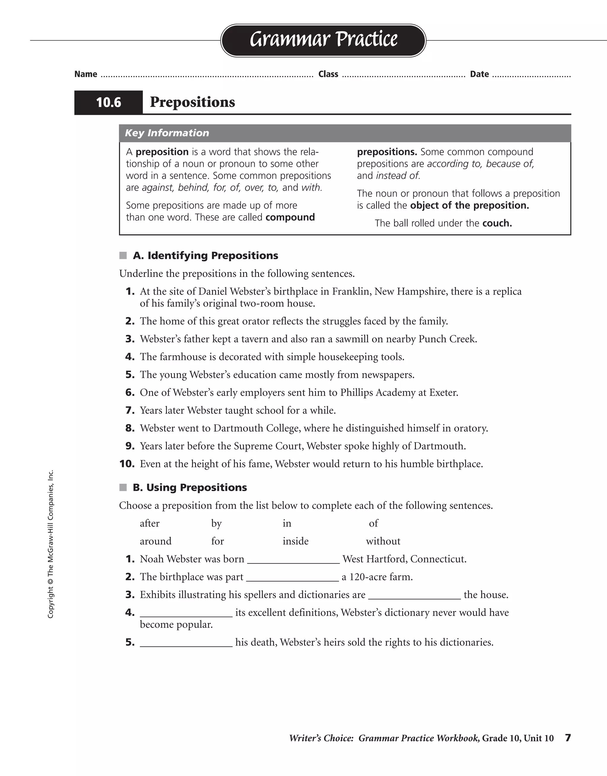 Writer’s Choice: Grammar Practice Workbook, Grade 10, Unit 10 7
Name ...................................................................................... Class .................................................. Date ................................
s A. Identifying Prepositions
Underline the prepositions in the following sentences.
1. At the site of Daniel Webster’s birthplace in Franklin, New Hampshire, there is a replica
of his family’s original two-room house.
2. The home of this great orator reflects the struggles faced by the family.
3. Webster’s father kept a tavern and also ran a sawmill on nearby Punch Creek.
4. The farmhouse is decorated with simple housekeeping tools.
5. The young Webster’s education came mostly from newspapers.
6. One of Webster’s early employers sent him to Phillips Academy at Exeter.
7. Years later Webster taught school for a while.
8. Webster went to Dartmouth College, where he distinguished himself in oratory.
9. Years later before the Supreme Court, Webster spoke highly of Dartmouth.
10. Even at the height of his fame, Webster would return to his humble birthplace.
s B. Using Prepositions
Choose a preposition from the list below to complete each of the following sentences.
after by in of
around for inside without
1. Noah Webster was born _________________ West Hartford, Connecticut.
2. The birthplace was part _________________ a 120-acre farm.
3. Exhibits illustrating his spellers and dictionaries are _________________ the house.
4. _________________ its excellent definitions, Webster’s dictionary never would have
become popular.
5. _________________ his death, Webster’s heirs sold the rights to his dictionaries.
Grammar Practice
10.6 Prepositions
Copyright©TheMcGraw-HillCompanies,Inc.
A preposition is a word that shows the rela-
tionship of a noun or pronoun to some other
word in a sentence. Some common prepositions
are against, behind, for, of, over, to, and with.
Some prepositions are made up of more
than one word. These are called compound
prepositions. Some common compound
prepositions are according to, because of,
and instead of.
The noun or pronoun that follows a preposition
is called the object of the preposition.
The ball rolled under the couch.
Key Information
in
of
inside
Without
After
 