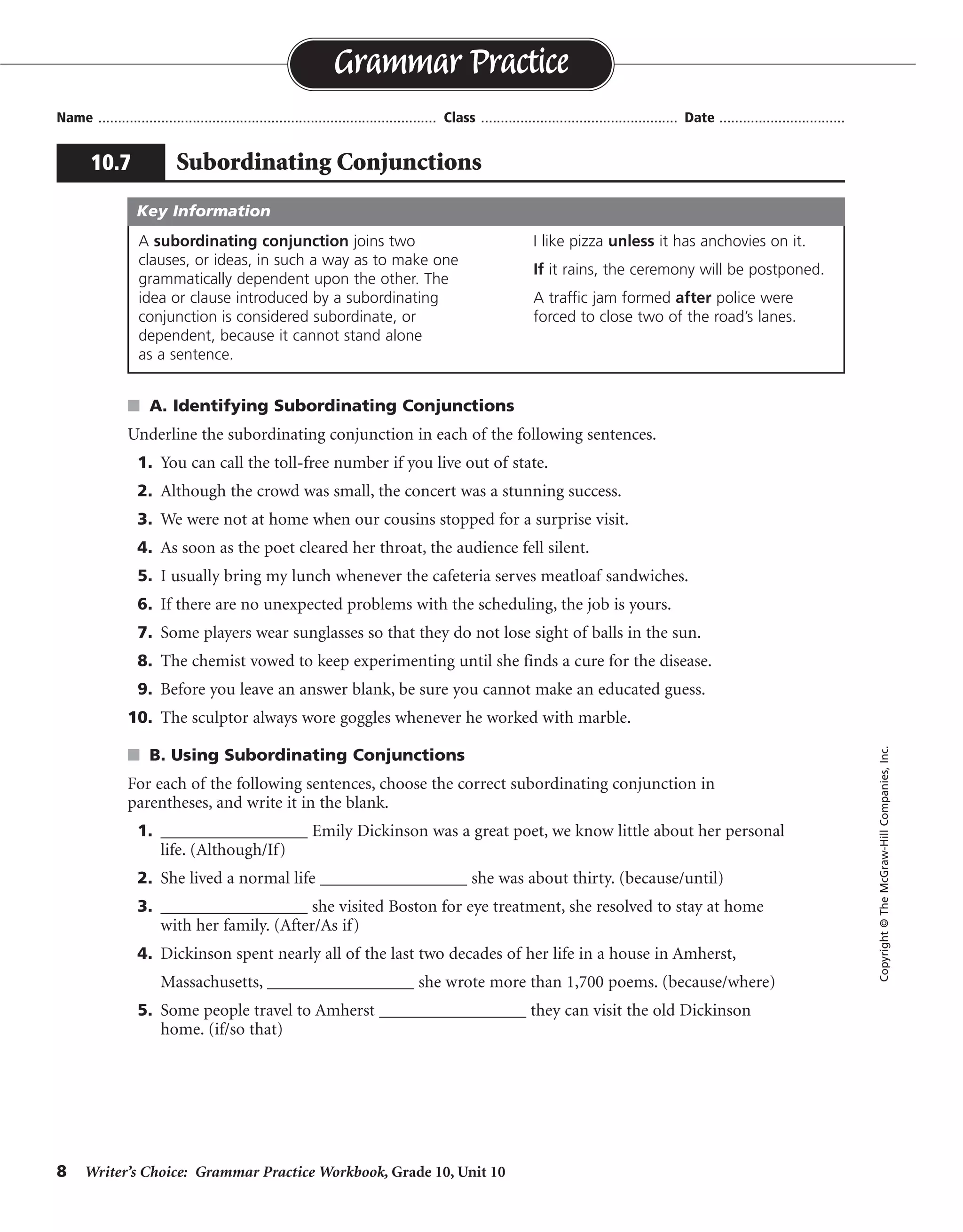 8 Writer’s Choice: Grammar Practice Workbook, Grade 10, Unit 10
s A. Identifying Subordinating Conjunctions
Underline the subordinating conjunction in each of the following sentences.
1. You can call the toll-free number if you live out of state.
2. Although the crowd was small, the concert was a stunning success.
3. We were not at home when our cousins stopped for a surprise visit.
4. As soon as the poet cleared her throat, the audience fell silent.
5. I usually bring my lunch whenever the cafeteria serves meatloaf sandwiches.
6. If there are no unexpected problems with the scheduling, the job is yours.
7. Some players wear sunglasses so that they do not lose sight of balls in the sun.
8. The chemist vowed to keep experimenting until she finds a cure for the disease.
9. Before you leave an answer blank, be sure you cannot make an educated guess.
10. The sculptor always wore goggles whenever he worked with marble.
s B. Using Subordinating Conjunctions
For each of the following sentences, choose the correct subordinating conjunction in
parentheses, and write it in the blank.
1. _________________ Emily Dickinson was a great poet, we know little about her personal
life. (Although/If)
2. She lived a normal life _________________ she was about thirty. (because/until)
3. _________________ she visited Boston for eye treatment, she resolved to stay at home
with her family. (After/As if)
4. Dickinson spent nearly all of the last two decades of her life in a house in Amherst,
Massachusetts, _________________ she wrote more than 1,700 poems. (because/where)
5. Some people travel to Amherst _________________ they can visit the old Dickinson
home. (if/so that)
Name ...................................................................................... Class .................................................. Date ................................
Grammar Practice
10.7 Subordinating Conjunctions
Copyright©TheMcGraw-HillCompanies,Inc.
A subordinating conjunction joins two
clauses, or ideas, in such a way as to make one
grammatically dependent upon the other. The
idea or clause introduced by a subordinating
conjunction is considered subordinate, or
dependent, because it cannot stand alone
as a sentence.
I like pizza unless it has anchovies on it.
If it rains, the ceremony will be postponed.
A traffic jam formed after police were
forced to close two of the road’s lanes.
Key Information
Although
until
After
where
so that
 