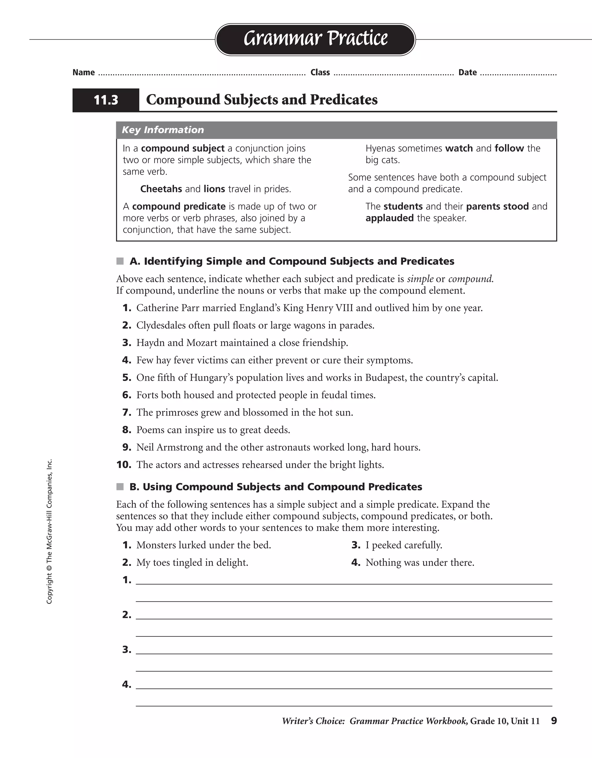 Writer’s Choice: Grammar Practice Workbook, Grade 10, Unit 11 9
Name ...................................................................................... Class .................................................. Date ................................
s A. Identifying Simple and Compound Subjects and Predicates
Above each sentence, indicate whether each subject and predicate is simple or compound.
If compound, underline the nouns or verbs that make up the compound element.
1. Catherine Parr married England’s King Henry VIII and outlived him by one year.
2. Clydesdales often pull floats or large wagons in parades.
3. Haydn and Mozart maintained a close friendship.
4. Few hay fever victims can either prevent or cure their symptoms.
5. One fifth of Hungary’s population lives and works in Budapest, the country’s capital.
6. Forts both housed and protected people in feudal times.
7. The primroses grew and blossomed in the hot sun.
8. Poems can inspire us to great deeds.
9. Neil Armstrong and the other astronauts worked long, hard hours.
10. The actors and actresses rehearsed under the bright lights.
s B. Using Compound Subjects and Compound Predicates
Each of the following sentences has a simple subject and a simple predicate. Expand the
sentences so that they include either compound subjects, compound predicates, or both.
You may add other words to your sentences to make them more interesting.
1. Monsters lurked under the bed. 3. I peeked carefully.
2. My toes tingled in delight. 4. Nothing was under there.
1. __________________________________________________________________________________
__________________________________________________________________________________
2. __________________________________________________________________________________
__________________________________________________________________________________
3. __________________________________________________________________________________
__________________________________________________________________________________
4. __________________________________________________________________________________
__________________________________________________________________________________
Grammar Practice
11.3 Compound Subjects and Predicates
Copyright©TheMcGraw-HillCompanies,Inc.
In a compound subject a conjunction joins
two or more simple subjects, which share the
same verb.
Cheetahs and lions travel in prides.
A compound predicate is made up of two or
more verbs or verb phrases, also joined by a
conjunction, that have the same subject.
Hyenas sometimes watch and follow the
big cats.
Some sentences have both a compound subject
and a compound predicate.
The students and their parents stood and
applauded the speaker.
Key Information
simple
simple simple
compound simple
simple compound
compoundsimple
simple
compound
compound simple
simple
simple simple
compound
compoundsimple
compound
Sentences will vary.
 