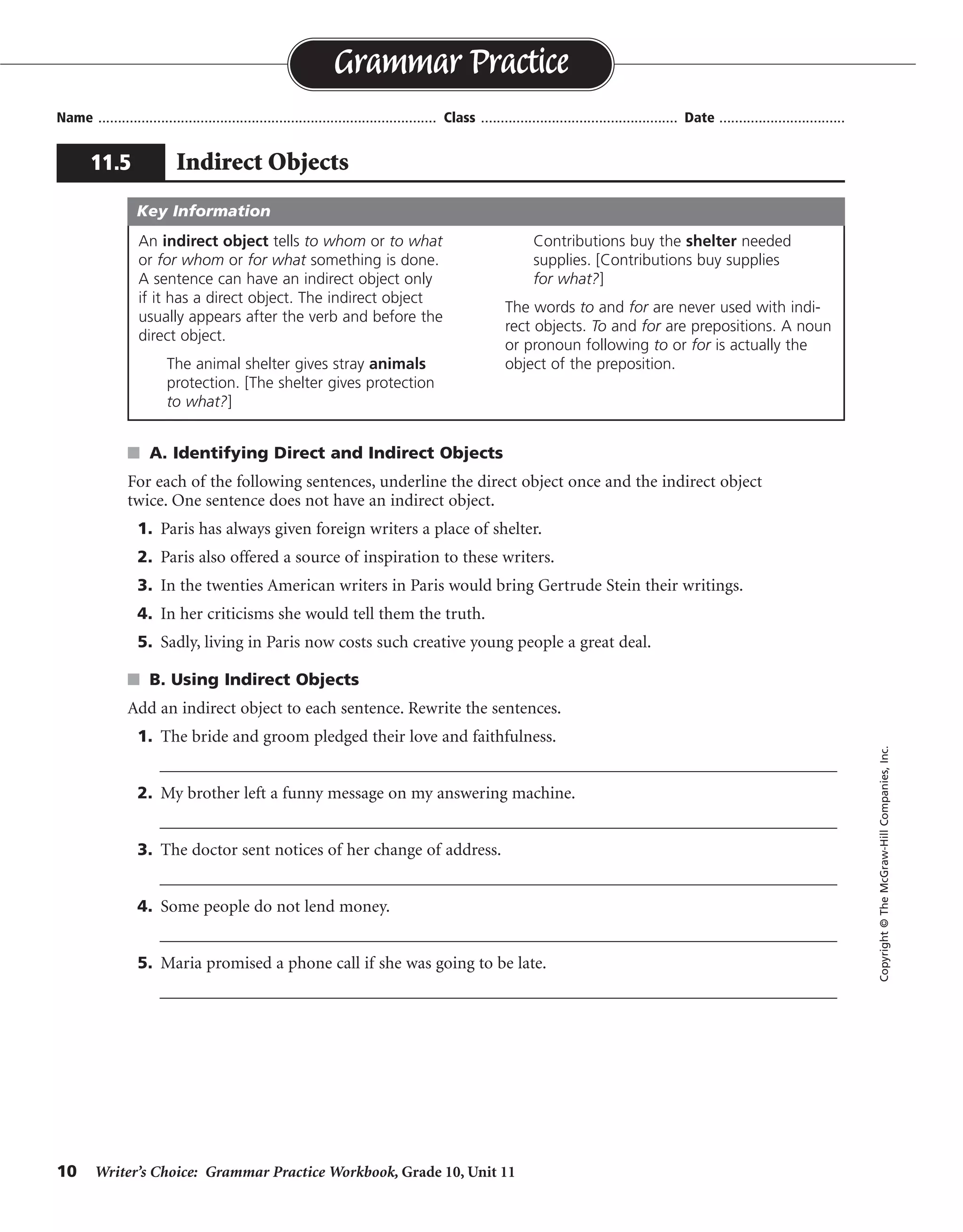 10 Writer’s Choice: Grammar Practice Workbook, Grade 10, Unit 11
s A. Identifying Direct and Indirect Objects
For each of the following sentences, underline the direct object once and the indirect object
twice. One sentence does not have an indirect object.
1. Paris has always given foreign writers a place of shelter.
2. Paris also offered a source of inspiration to these writers.
3. In the twenties American writers in Paris would bring Gertrude Stein their writings.
4. In her criticisms she would tell them the truth.
5. Sadly, living in Paris now costs such creative young people a great deal.
s B. Using Indirect Objects
Add an indirect object to each sentence. Rewrite the sentences.
1. The bride and groom pledged their love and faithfulness.
__________________________________________________________________________________
2. My brother left a funny message on my answering machine.
__________________________________________________________________________________
3. The doctor sent notices of her change of address.
__________________________________________________________________________________
4. Some people do not lend money.
__________________________________________________________________________________
5. Maria promised a phone call if she was going to be late.
__________________________________________________________________________________
Name ...................................................................................... Class .................................................. Date ................................
Grammar Practice
11.5 Indirect Objects
Copyright©TheMcGraw-HillCompanies,Inc.
An indirect object tells to whom or to what
or for whom or for what something is done.
A sentence can have an indirect object only
if it has a direct object. The indirect object
usually appears after the verb and before the
direct object.
The animal shelter gives stray animals
protection. [The shelter gives protection
to what?]
Contributions buy the shelter needed
supplies. [Contributions buy supplies
for what?]
The words to and for are never used with indi-
rect objects. To and for are prepositions. A noun
or pronoun following to or for is actually the
object of the preposition.
Key Information
Possible answers are given.
each other
me
patients
anyone
her mother
 