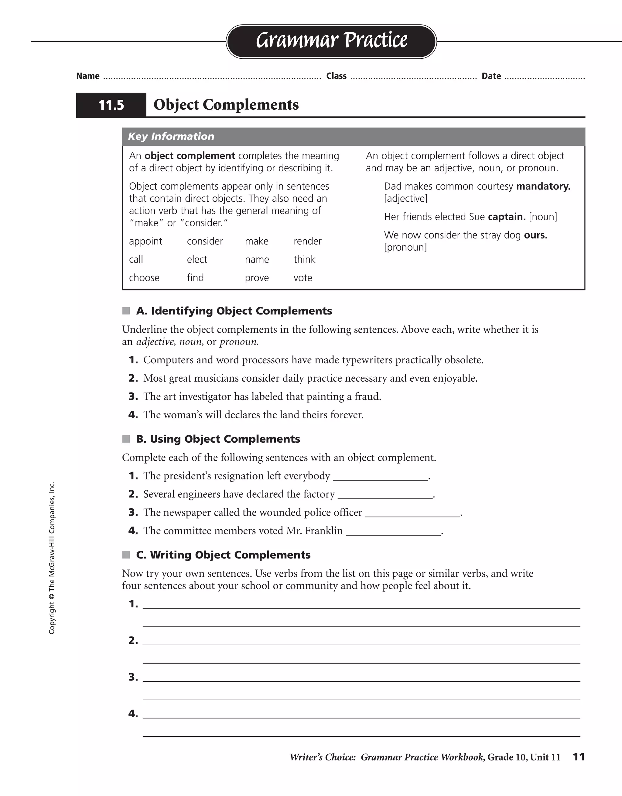 Writer’s Choice: Grammar Practice Workbook, Grade 10, Unit 11 11
Name ...................................................................................... Class .................................................. Date ................................
s A. Identifying Object Complements
Underline the object complements in the following sentences. Above each, write whether it is
an adjective, noun, or pronoun.
1. Computers and word processors have made typewriters practically obsolete.
2. Most great musicians consider daily practice necessary and even enjoyable.
3. The art investigator has labeled that painting a fraud.
4. The woman’s will declares the land theirs forever.
s B. Using Object Complements
Complete each of the following sentences with an object complement.
1. The president’s resignation left everybody _________________.
2. Several engineers have declared the factory _________________.
3. The newspaper called the wounded police officer _________________.
4. The committee members voted Mr. Franklin _________________.
s C. Writing Object Complements
Now try your own sentences. Use verbs from the list on this page or similar verbs, and write
four sentences about your school or community and how people feel about it.
1. __________________________________________________________________________________
__________________________________________________________________________________
2. __________________________________________________________________________________
__________________________________________________________________________________
3. __________________________________________________________________________________
__________________________________________________________________________________
4. __________________________________________________________________________________
__________________________________________________________________________________
Grammar Practice
11.5 Object Complements
Copyright©TheMcGraw-HillCompanies,Inc.
An object complement completes the meaning
of a direct object by identifying or describing it.
Object complements appear only in sentences
that contain direct objects. They also need an
action verb that has the general meaning of
“make” or “consider.”
appoint consider make render
call elect name think
choose find prove vote
An object complement follows a direct object
and may be an adjective, noun, or pronoun.
Dad makes common courtesy mandatory.
[adjective]
Her friends elected Sue captain. [noun]
We now consider the stray dog ours.
[pronoun]
Key Information
adjective
adjective
noun
pronoun
surprised
unsafe
heroic
chairperson
Sentences will vary.
Possible answers are given.
 