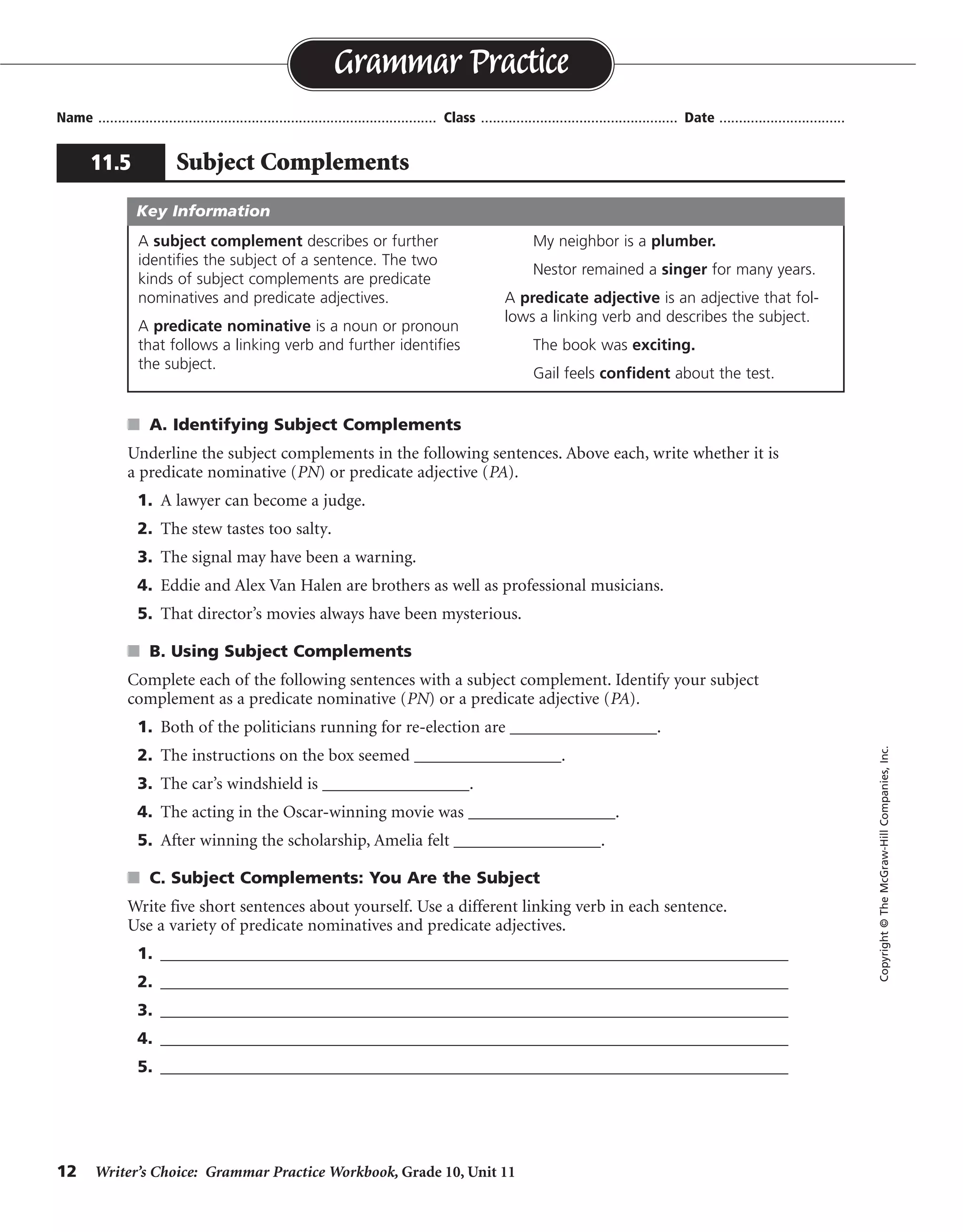 12 Writer’s Choice: Grammar Practice Workbook, Grade 10, Unit 11
s A. Identifying Subject Complements
Underline the subject complements in the following sentences. Above each, write whether it is
a predicate nominative (PN) or predicate adjective (PA).
1. A lawyer can become a judge.
2. The stew tastes too salty.
3. The signal may have been a warning.
4. Eddie and Alex Van Halen are brothers as well as professional musicians.
5. That director’s movies always have been mysterious.
s B. Using Subject Complements
Complete each of the following sentences with a subject complement. Identify your subject
complement as a predicate nominative (PN) or a predicate adjective (PA).
1. Both of the politicians running for re-election are _________________.
2. The instructions on the box seemed _________________.
3. The car’s windshield is _________________.
4. The acting in the Oscar-winning movie was _________________.
5. After winning the scholarship, Amelia felt _________________.
s C. Subject Complements: You Are the Subject
Write five short sentences about yourself. Use a different linking verb in each sentence.
Use a variety of predicate nominatives and predicate adjectives.
1. ____________________________________________________________________________
2. ____________________________________________________________________________
3. ____________________________________________________________________________
4. ____________________________________________________________________________
5. ____________________________________________________________________________
Name ...................................................................................... Class .................................................. Date ................................
Grammar Practice
11.5 Subject Complements
Copyright©TheMcGraw-HillCompanies,Inc.
A subject complement describes or further
identifies the subject of a sentence. The two
kinds of subject complements are predicate
nominatives and predicate adjectives.
A predicate nominative is a noun or pronoun
that follows a linking verb and further identifies
the subject.
My neighbor is a plumber.
Nestor remained a singer for many years.
A predicate adjective is an adjective that fol-
lows a linking verb and describes the subject.
The book was exciting.
Gail feels confident about the test.
Key Information
PN
PA
PN
PN PN
PA
Answers will vary.
Sentences will vary.
 