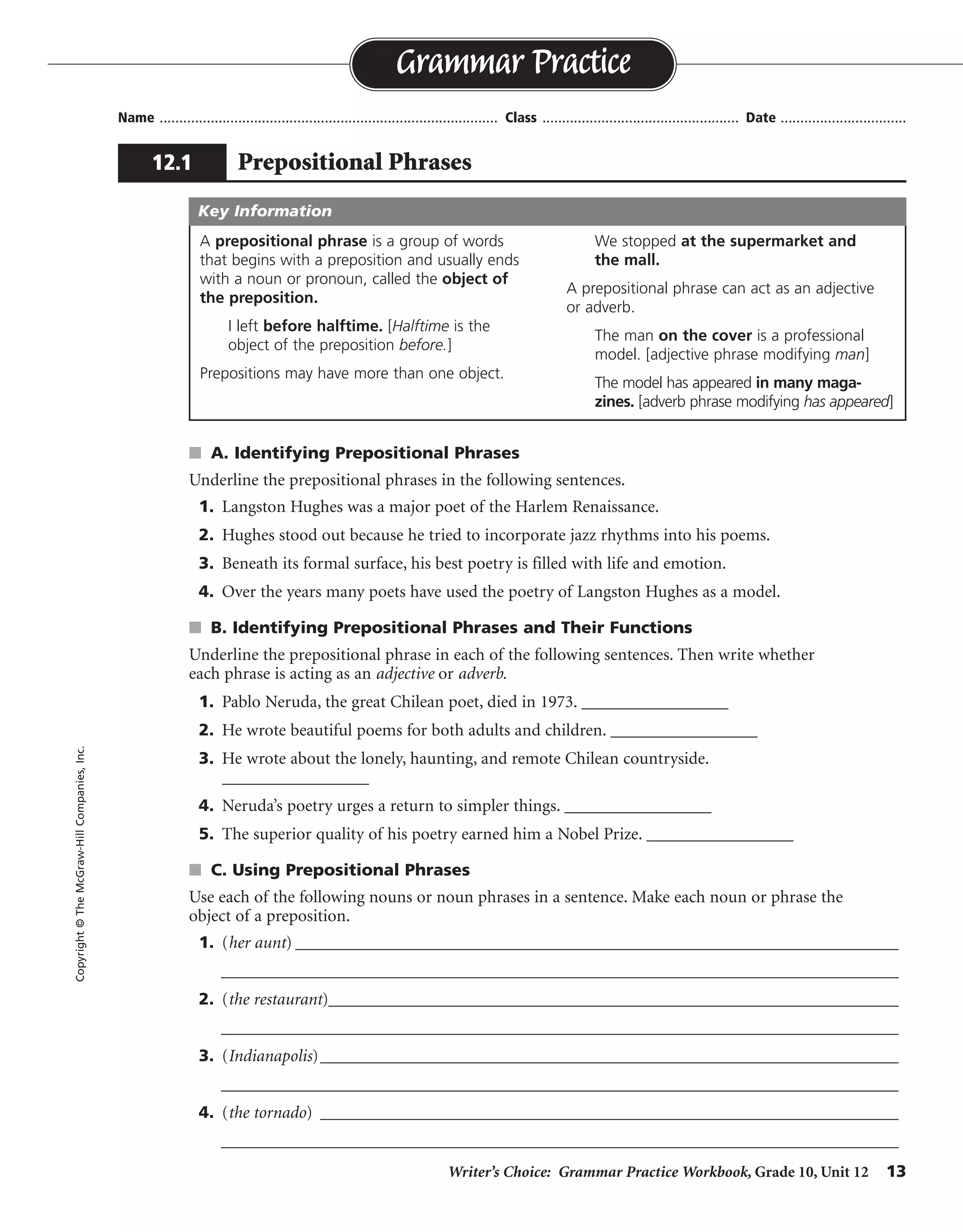 Writer’s Choice: Grammar Practice Workbook, Grade 10, Unit 12 13
Name ...................................................................................... Class .................................................. Date ................................
s A. Identifying Prepositional Phrases
Underline the prepositional phrases in the following sentences.
1. Langston Hughes was a major poet of the Harlem Renaissance.
2. Hughes stood out because he tried to incorporate jazz rhythms into his poems.
3. Beneath its formal surface, his best poetry is filled with life and emotion.
4. Over the years many poets have used the poetry of Langston Hughes as a model.
s B. Identifying Prepositional Phrases and Their Functions
Underline the prepositional phrase in each of the following sentences. Then write whether
each phrase is acting as an adjective or adverb.
1. Pablo Neruda, the great Chilean poet, died in 1973. _________________
2. He wrote beautiful poems for both adults and children. _________________
3. He wrote about the lonely, haunting, and remote Chilean countryside.
_________________
4. Neruda’s poetry urges a return to simpler things. _________________
5. The superior quality of his poetry earned him a Nobel Prize. _________________
s C. Using Prepositional Phrases
Use each of the following nouns or noun phrases in a sentence. Make each noun or phrase the
object of a preposition.
1. (her aunt) _________________________________________________________________________
__________________________________________________________________________________
2. (the restaurant)_____________________________________________________________________
__________________________________________________________________________________
3. (Indianapolis)______________________________________________________________________
__________________________________________________________________________________
4. (the tornado) ______________________________________________________________________
__________________________________________________________________________________
Grammar Practice
12.1 Prepositional Phrases
Copyright©TheMcGraw-HillCompanies,Inc.
A prepositional phrase is a group of words
that begins with a preposition and usually ends
with a noun or pronoun, called the object of
the preposition.
I left before halftime. [Halftime is the
object of the preposition before.]
Prepositions may have more than one object.
We stopped at the supermarket and
the mall.
A prepositional phrase can act as an adjective
or adverb.
The man on the cover is a professional
model. [adjective phrase modifying man]
The model has appeared in many maga-
zines. [adverb phrase modifying has appeared]
Key Information
adverb
adjectives
adjective
adjective
Sentences will vary.
adverb
 