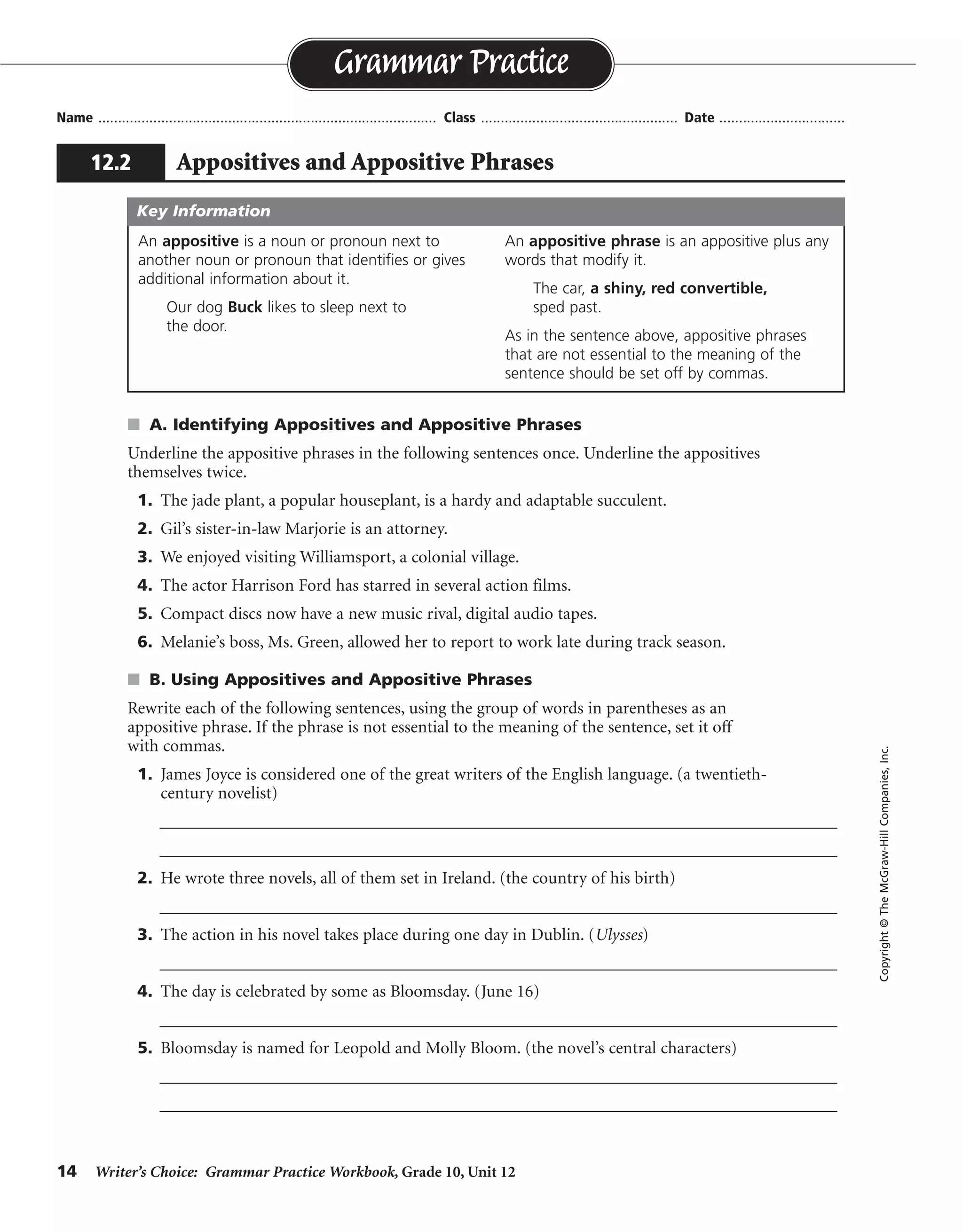 14 Writer’s Choice: Grammar Practice Workbook, Grade 10, Unit 12
s A. Identifying Appositives and Appositive Phrases
Underline the appositive phrases in the following sentences once. Underline the appositives
themselves twice.
1. The jade plant, a popular houseplant, is a hardy and adaptable succulent.
2. Gil’s sister-in-law Marjorie is an attorney.
3. We enjoyed visiting Williamsport, a colonial village.
4. The actor Harrison Ford has starred in several action films.
5. Compact discs now have a new music rival, digital audio tapes.
6. Melanie’s boss, Ms. Green, allowed her to report to work late during track season.
s B. Using Appositives and Appositive Phrases
Rewrite each of the following sentences, using the group of words in parentheses as an
appositive phrase. If the phrase is not essential to the meaning of the sentence, set it off
with commas.
1. James Joyce is considered one of the great writers of the English language. (a twentieth-
century novelist)
__________________________________________________________________________________
__________________________________________________________________________________
2. He wrote three novels, all of them set in Ireland. (the country of his birth)
__________________________________________________________________________________
3. The action in his novel takes place during one day in Dublin. (Ulysses)
__________________________________________________________________________________
4. The day is celebrated by some as Bloomsday. (June 16)
__________________________________________________________________________________
5. Bloomsday is named for Leopold and Molly Bloom. (the novel’s central characters)
__________________________________________________________________________________
__________________________________________________________________________________
Name ...................................................................................... Class .................................................. Date ................................
Grammar Practice
12.2 Appositives and Appositive Phrases
Copyright©TheMcGraw-HillCompanies,Inc.
An appositive is a noun or pronoun next to
another noun or pronoun that identifies or gives
additional information about it.
Our dog Buck likes to sleep next to
the door.
An appositive phrase is an appositive plus any
words that modify it.
The car, a shiny, red convertible,
sped past.
As in the sentence above, appositive phrases
that are not essential to the meaning of the
sentence should be set off by commas.
Key Information
James Joyce, a twentieth-century novelist, is considered. . . .
. . . set in Ireland, the country of his birth.
. . . his novel Ulysses takes place. . . .
. . . Bloomsday, June 16.
. . . for Leopold and Molly Bloom, the novel’s central characters.
 