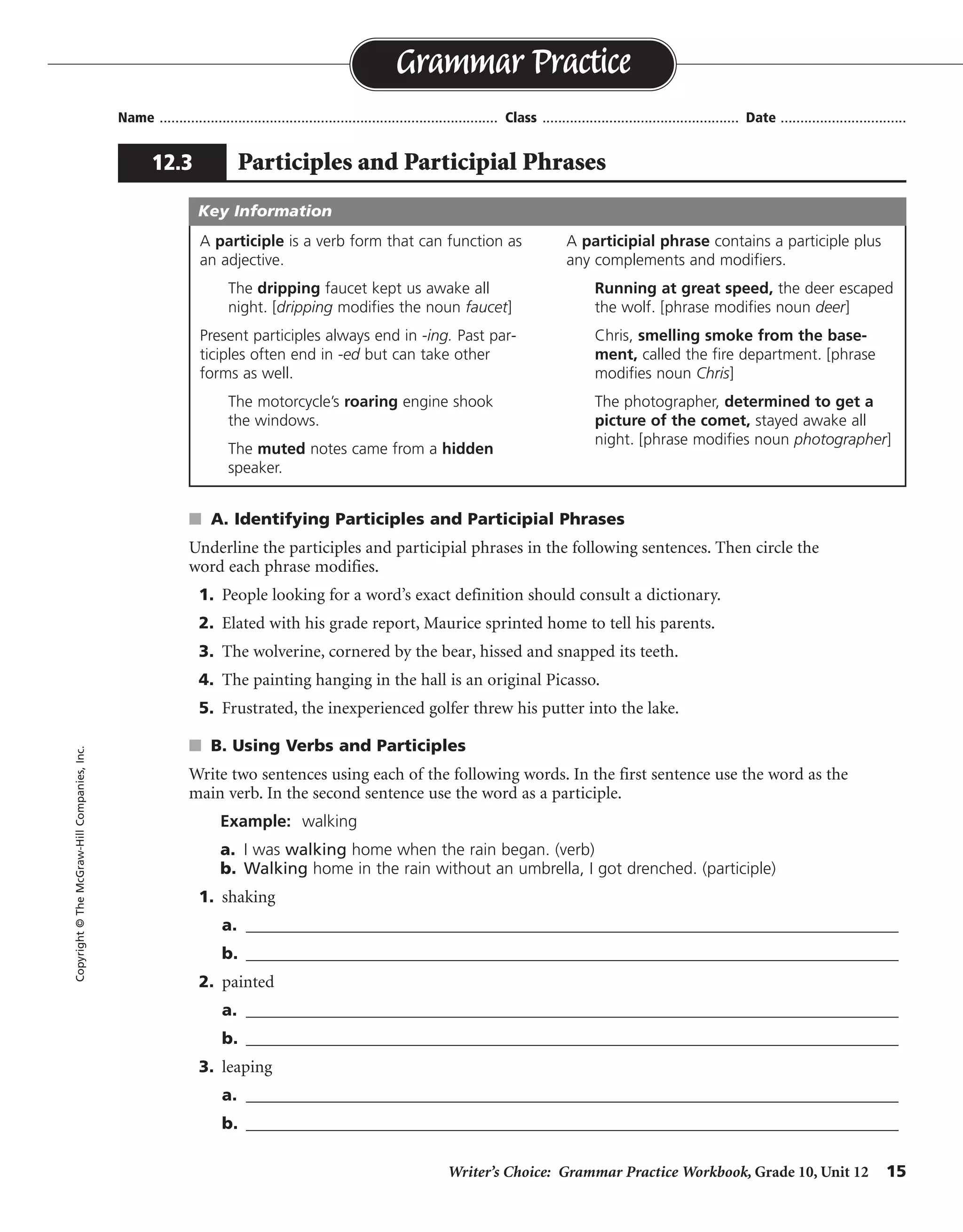 Writer’s Choice: Grammar Practice Workbook, Grade 10, Unit 12 15
Name ...................................................................................... Class .................................................. Date ................................
s A. Identifying Participles and Participial Phrases
Underline the participles and participial phrases in the following sentences. Then circle the
word each phrase modifies.
1. People looking for a word’s exact definition should consult a dictionary.
2. Elated with his grade report, Maurice sprinted home to tell his parents.
3. The wolverine, cornered by the bear, hissed and snapped its teeth.
4. The painting hanging in the hall is an original Picasso.
5. Frustrated, the inexperienced golfer threw his putter into the lake.
s B. Using Verbs and Participles
Write two sentences using each of the following words. In the first sentence use the word as the
main verb. In the second sentence use the word as a participle.
Example: walking
a. I was walking home when the rain began. (verb)
b. Walking home in the rain without an umbrella, I got drenched. (participle)
1. shaking
a. _______________________________________________________________________________
b. _______________________________________________________________________________
2. painted
a. _______________________________________________________________________________
b. _______________________________________________________________________________
3. leaping
a. _______________________________________________________________________________
b. _______________________________________________________________________________
Grammar Practice
12.3 Participles and Participial Phrases
Copyright©TheMcGraw-HillCompanies,Inc.
A participle is a verb form that can function as
an adjective.
The dripping faucet kept us awake all
night. [dripping modifies the noun faucet]
Present participles always end in -ing. Past par-
ticiples often end in -ed but can take other
forms as well.
The motorcycle’s roaring engine shook
the windows.
The muted notes came from a hidden
speaker.
A participial phrase contains a participle plus
any complements and modifiers.
Running at great speed, the deer escaped
the wolf. [phrase modifies noun deer]
Chris, smelling smoke from the base-
ment, called the fire department. [phrase
modifies noun Chris]
The photographer, determined to get a
picture of the comet, stayed awake all
night. [phrase modifies noun photographer]
Key Information
Sentences will vary.
 