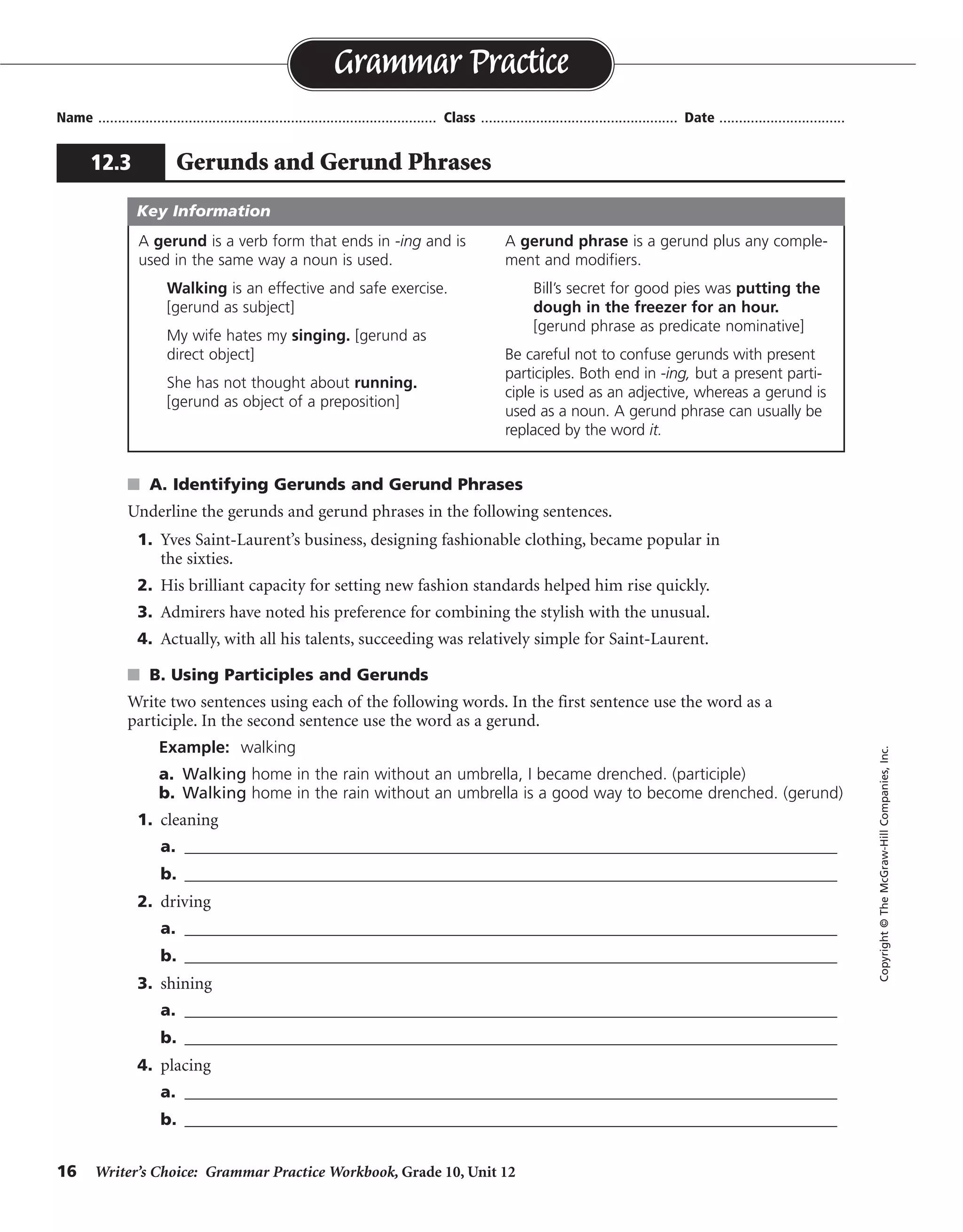 16 Writer’s Choice: Grammar Practice Workbook, Grade 10, Unit 12
s A. Identifying Gerunds and Gerund Phrases
Underline the gerunds and gerund phrases in the following sentences.
1. Yves Saint-Laurent’s business, designing fashionable clothing, became popular in
the sixties.
2. His brilliant capacity for setting new fashion standards helped him rise quickly.
3. Admirers have noted his preference for combining the stylish with the unusual.
4. Actually, with all his talents, succeeding was relatively simple for Saint-Laurent.
s B. Using Participles and Gerunds
Write two sentences using each of the following words. In the first sentence use the word as a
participle. In the second sentence use the word as a gerund.
Example: walking
a. Walking home in the rain without an umbrella, I became drenched. (participle)
b. Walking home in the rain without an umbrella is a good way to become drenched. (gerund)
1. cleaning
a. _______________________________________________________________________________
b. _______________________________________________________________________________
2. driving
a. _______________________________________________________________________________
b. _______________________________________________________________________________
3. shining
a. _______________________________________________________________________________
b. _______________________________________________________________________________
4. placing
a. _______________________________________________________________________________
b. _______________________________________________________________________________
Name ...................................................................................... Class .................................................. Date ................................
Grammar Practice
12.3 Gerunds and Gerund Phrases
Copyright©TheMcGraw-HillCompanies,Inc.
A gerund is a verb form that ends in -ing and is
used in the same way a noun is used.
Walking is an effective and safe exercise.
[gerund as subject]
My wife hates my singing. [gerund as
direct object]
She has not thought about running.
[gerund as object of a preposition]
A gerund phrase is a gerund plus any comple-
ment and modifiers.
Bill’s secret for good pies was putting the
dough in the freezer for an hour.
[gerund phrase as predicate nominative]
Be careful not to confuse gerunds with present
participles. Both end in -ing, but a present parti-
ciple is used as an adjective, whereas a gerund is
used as a noun. A gerund phrase can usually be
replaced by the word it.
Key Information
Sentences will vary.
 