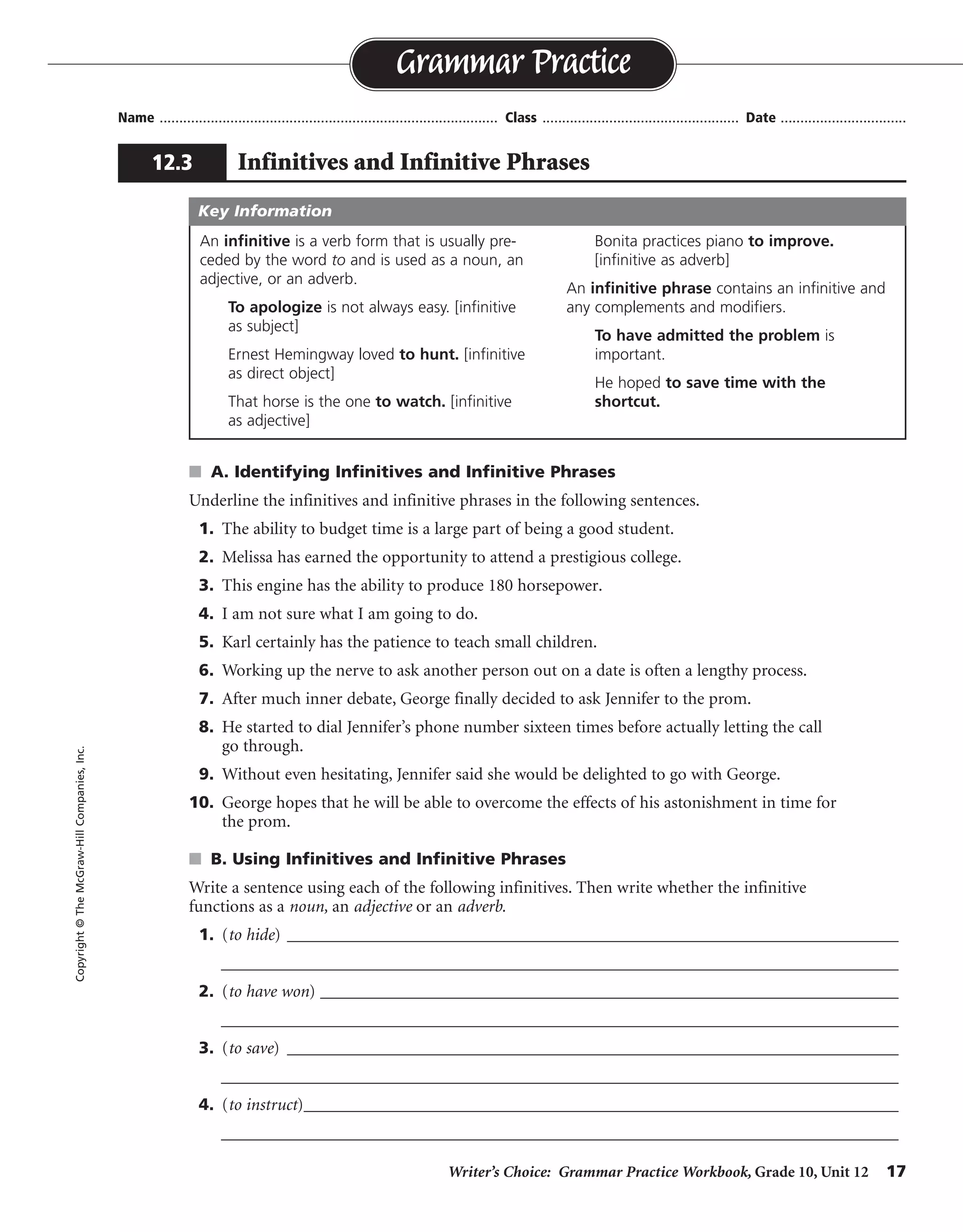 Writer’s Choice: Grammar Practice Workbook, Grade 10, Unit 12 17
Name ...................................................................................... Class .................................................. Date ................................
s A. Identifying Infinitives and Infinitive Phrases
Underline the infinitives and infinitive phrases in the following sentences.
1. The ability to budget time is a large part of being a good student.
2. Melissa has earned the opportunity to attend a prestigious college.
3. This engine has the ability to produce 180 horsepower.
4. I am not sure what I am going to do.
5. Karl certainly has the patience to teach small children.
6. Working up the nerve to ask another person out on a date is often a lengthy process.
7. After much inner debate, George finally decided to ask Jennifer to the prom.
8. He started to dial Jennifer’s phone number sixteen times before actually letting the call
go through.
9. Without even hesitating, Jennifer said she would be delighted to go with George.
10. George hopes that he will be able to overcome the effects of his astonishment in time for
the prom.
s B. Using Infinitives and Infinitive Phrases
Write a sentence using each of the following infinitives. Then write whether the infinitive
functions as a noun, an adjective or an adverb.
1. (to hide) __________________________________________________________________________
__________________________________________________________________________________
2. (to have won) ______________________________________________________________________
__________________________________________________________________________________
3. (to save) __________________________________________________________________________
__________________________________________________________________________________
4. (to instruct)________________________________________________________________________
__________________________________________________________________________________
Grammar Practice
12.3 Infinitives and Infinitive Phrases
Copyright©TheMcGraw-HillCompanies,Inc.
An infinitive is a verb form that is usually pre-
ceded by the word to and is used as a noun, an
adjective, or an adverb.
To apologize is not always easy. [infinitive
as subject]
Ernest Hemingway loved to hunt. [infinitive
as direct object]
That horse is the one to watch. [infinitive
as adjective]
Bonita practices piano to improve.
[infinitive as adverb]
An infinitive phrase contains an infinitive and
any complements and modifiers.
To have admitted the problem is
important.
He hoped to save time with the
shortcut.
Key Information
Sentences will vary.
 
