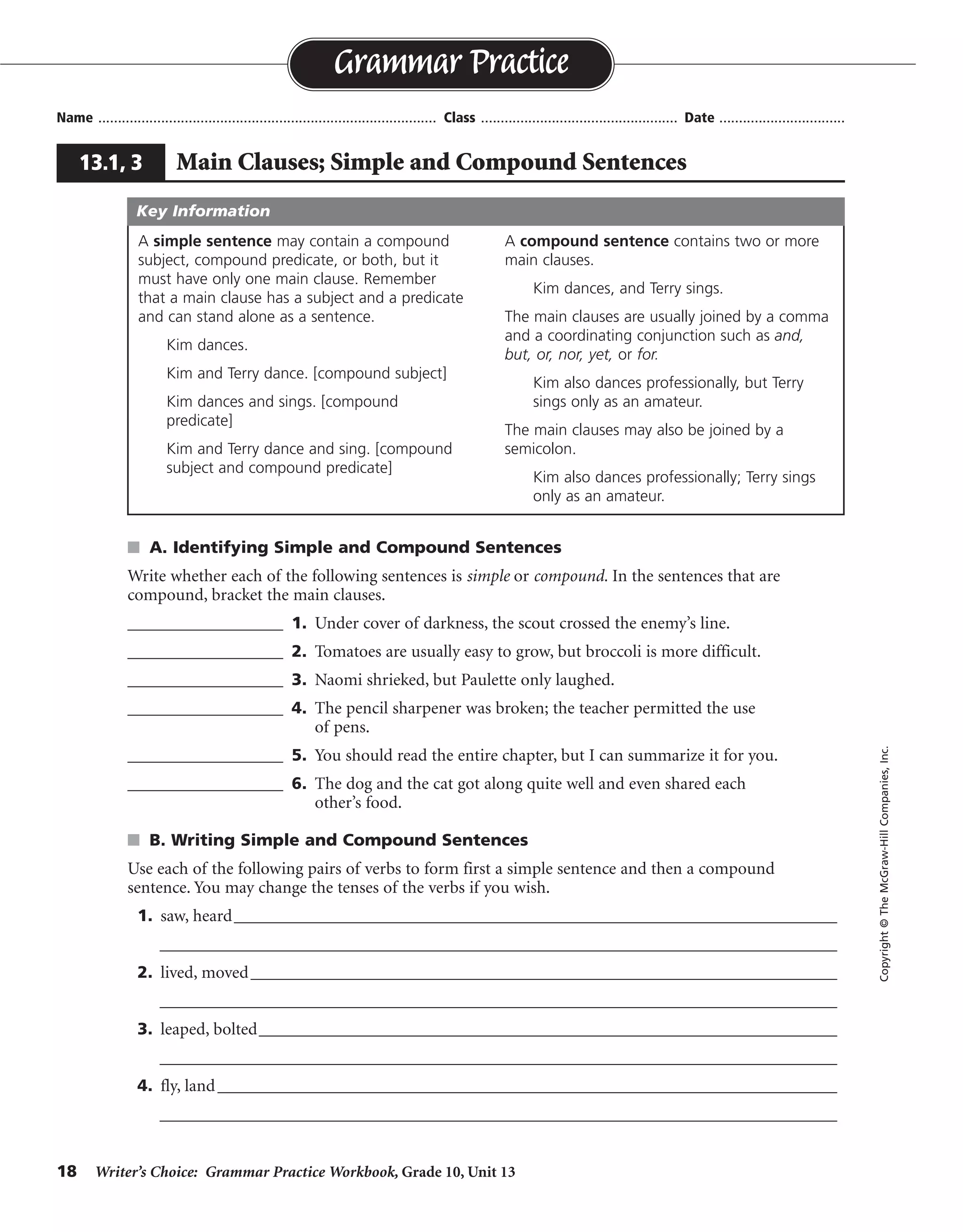 18 Writer’s Choice: Grammar Practice Workbook, Grade 10, Unit 13
s A. Identifying Simple and Compound Sentences
Write whether each of the following sentences is simple or compound. In the sentences that are
compound, bracket the main clauses.
__________________ 1. Under cover of darkness, the scout crossed the enemy’s line.
__________________ 2. Tomatoes are usually easy to grow, but broccoli is more difficult.
__________________ 3. Naomi shrieked, but Paulette only laughed.
__________________ 4. The pencil sharpener was broken; the teacher permitted the use
of pens.
__________________ 5. You should read the entire chapter, but I can summarize it for you.
__________________ 6. The dog and the cat got along quite well and even shared each
other’s food.
s B. Writing Simple and Compound Sentences
Use each of the following pairs of verbs to form first a simple sentence and then a compound
sentence. You may change the tenses of the verbs if you wish.
1. saw, heard_________________________________________________________________________
__________________________________________________________________________________
2. lived, moved_______________________________________________________________________
__________________________________________________________________________________
3. leaped, bolted______________________________________________________________________
__________________________________________________________________________________
4. fly, land___________________________________________________________________________
__________________________________________________________________________________
Name ...................................................................................... Class .................................................. Date ................................
Grammar Practice
13.1, 3 Main Clauses; Simple and Compound Sentences
Copyright©TheMcGraw-HillCompanies,Inc.
A simple sentence may contain a compound
subject, compound predicate, or both, but it
must have only one main clause. Remember
that a main clause has a subject and a predicate
and can stand alone as a sentence.
Kim dances.
Kim and Terry dance. [compound subject]
Kim dances and sings. [compound
predicate]
Kim and Terry dance and sing. [compound
subject and compound predicate]
A compound sentence contains two or more
main clauses.
Kim dances, and Terry sings.
The main clauses are usually joined by a comma
and a coordinating conjunction such as and,
but, or, nor, yet, or for.
Kim also dances professionally, but Terry
sings only as an amateur.
The main clauses may also be joined by a
semicolon.
Kim also dances professionally; Terry sings
only as an amateur.
Key Information
simple
compound
compound
compound
compound
simple
Sentences will vary.
 