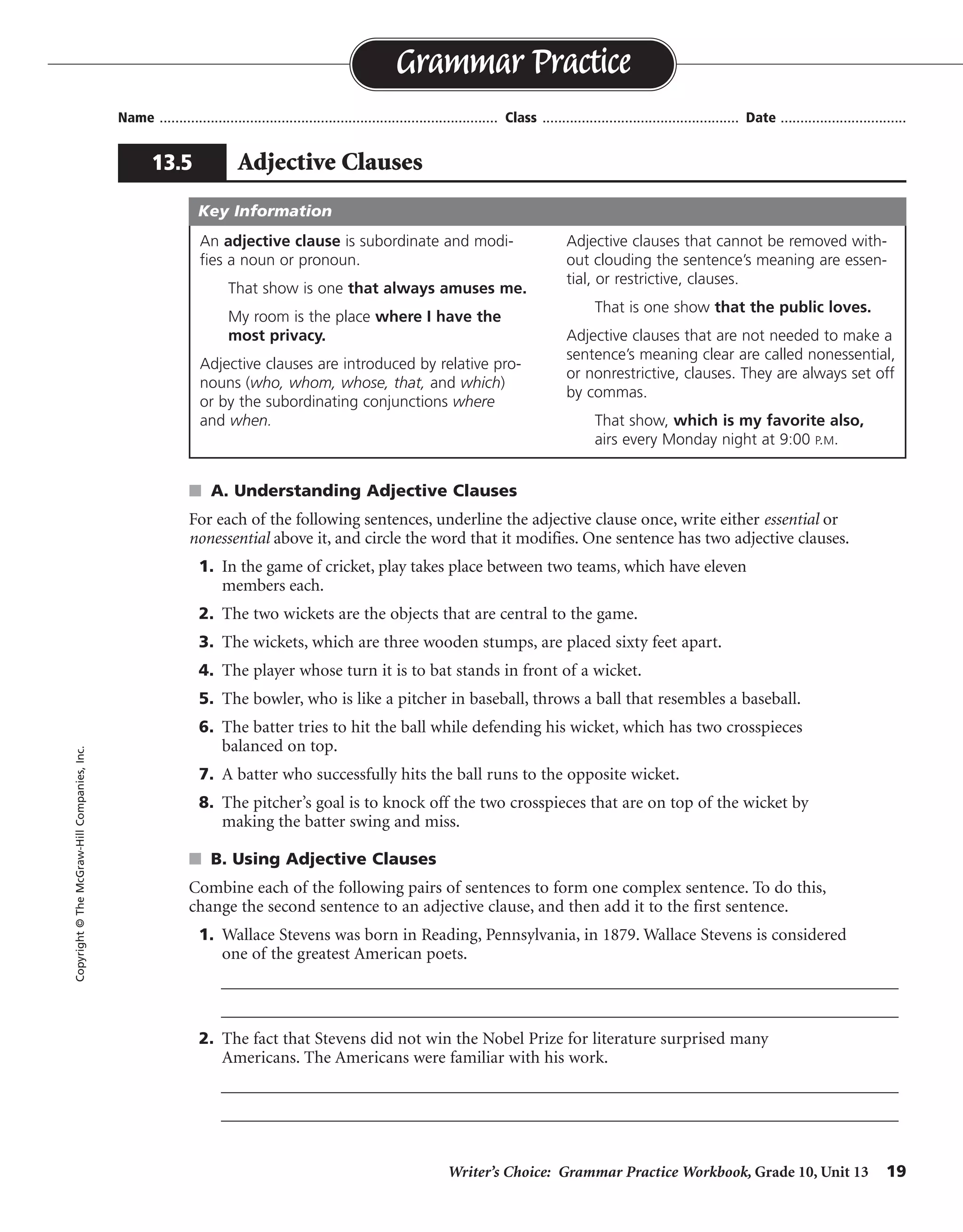 Writer’s Choice: Grammar Practice Workbook, Grade 10, Unit 13 19
Name ...................................................................................... Class .................................................. Date ................................
s A. Understanding Adjective Clauses
For each of the following sentences, underline the adjective clause once, write either essential or
nonessential above it, and circle the word that it modifies. One sentence has two adjective clauses.
1. In the game of cricket, play takes place between two teams, which have eleven
members each.
2. The two wickets are the objects that are central to the game.
3. The wickets, which are three wooden stumps, are placed sixty feet apart.
4. The player whose turn it is to bat stands in front of a wicket.
5. The bowler, who is like a pitcher in baseball, throws a ball that resembles a baseball.
6. The batter tries to hit the ball while defending his wicket, which has two crosspieces
balanced on top.
7. A batter who successfully hits the ball runs to the opposite wicket.
8. The pitcher’s goal is to knock off the two crosspieces that are on top of the wicket by
making the batter swing and miss.
s B. Using Adjective Clauses
Combine each of the following pairs of sentences to form one complex sentence. To do this,
change the second sentence to an adjective clause, and then add it to the first sentence.
1. Wallace Stevens was born in Reading, Pennsylvania, in 1879. Wallace Stevens is considered
one of the greatest American poets.
__________________________________________________________________________________
__________________________________________________________________________________
2. The fact that Stevens did not win the Nobel Prize for literature surprised many
Americans. The Americans were familiar with his work.
__________________________________________________________________________________
__________________________________________________________________________________
Grammar Practice
13.5 Adjective Clauses
Copyright©TheMcGraw-HillCompanies,Inc.
An adjective clause is subordinate and modi-
fies a noun or pronoun.
That show is one that always amuses me.
My room is the place where I have the
most privacy.
Adjective clauses are introduced by relative pro-
nouns (who, whom, whose, that, and which)
or by the subordinating conjunctions where
and when.
Adjective clauses that cannot be removed with-
out clouding the sentence’s meaning are essen-
tial, or restrictive, clauses.
That is one show that the public loves.
Adjective clauses that are not needed to make a
sentence’s meaning clear are called nonessential,
or nonrestrictive, clauses. They are always set off
by commas.
That show, which is my favorite also,
airs every Monday night at 9:00 P.M.
Key Information
nonessential
essential
nonessential
essential
nonessential
nonessential
essential
essential
Wallace Stevens, who is considered one of the greatest American poets, was born in Reading,
Pennsylvania, in 1879.
The fact that Stevens did not win the Nobel Prize for literature surprised many Americans who were
familiar with his work.
 