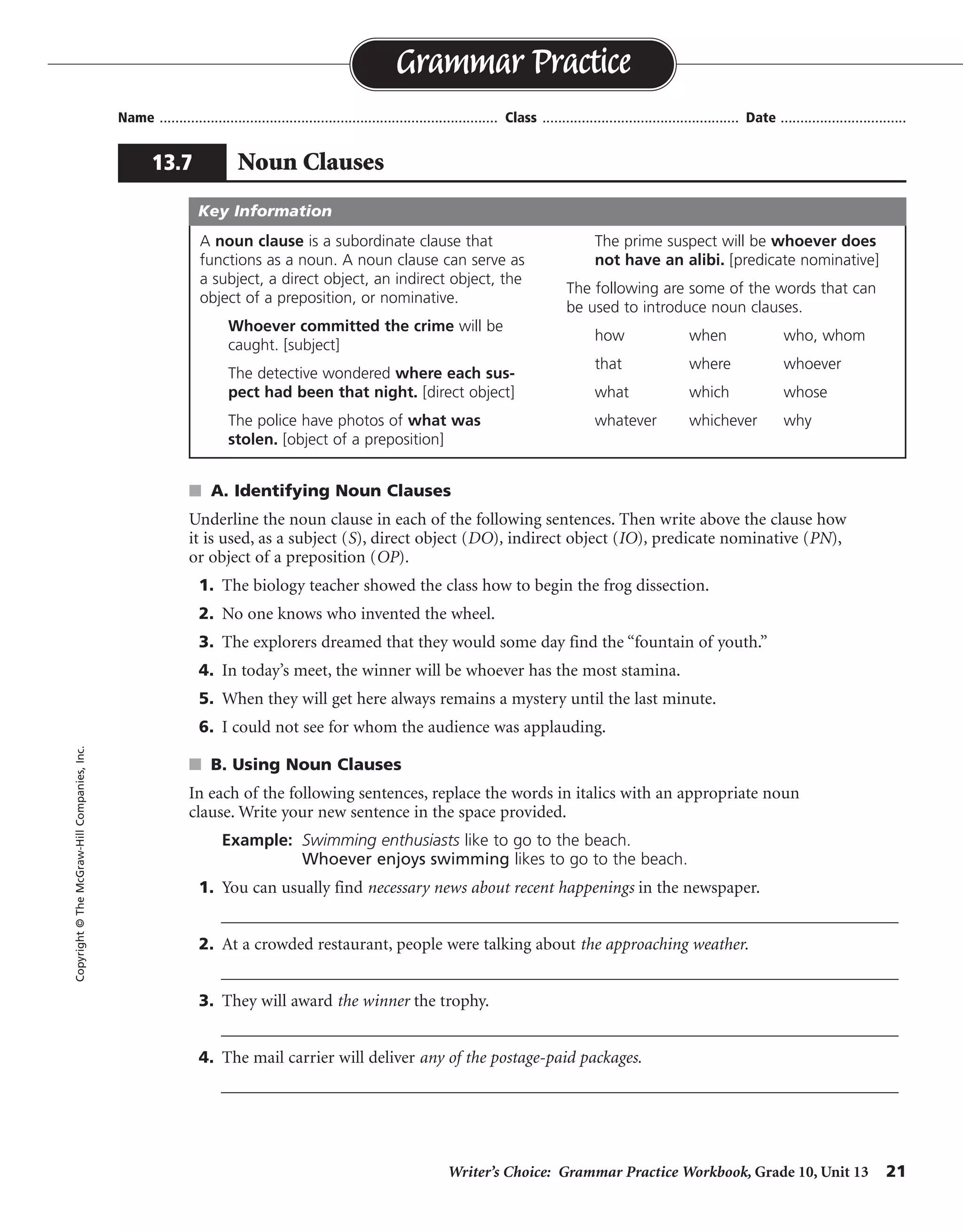 Writer’s Choice: Grammar Practice Workbook, Grade 10, Unit 13 21
Name ...................................................................................... Class .................................................. Date ................................
s A. Identifying Noun Clauses
Underline the noun clause in each of the following sentences. Then write above the clause how
it is used, as a subject (S), direct object (DO), indirect object (IO), predicate nominative (PN),
or object of a preposition (OP).
1. The biology teacher showed the class how to begin the frog dissection.
2. No one knows who invented the wheel.
3. The explorers dreamed that they would some day find the “fountain of youth.”
4. In today’s meet, the winner will be whoever has the most stamina.
5. When they will get here always remains a mystery until the last minute.
6. I could not see for whom the audience was applauding.
s B. Using Noun Clauses
In each of the following sentences, replace the words in italics with an appropriate noun
clause. Write your new sentence in the space provided.
Example: Swimming enthusiasts like to go to the beach.
Whoever enjoys swimming likes to go to the beach.
1. You can usually find necessary news about recent happenings in the newspaper.
__________________________________________________________________________________
2. At a crowded restaurant, people were talking about the approaching weather.
__________________________________________________________________________________
3. They will award the winner the trophy.
__________________________________________________________________________________
4. The mail carrier will deliver any of the postage-paid packages.
__________________________________________________________________________________
Grammar Practice
13.7 Noun Clauses
Copyright©TheMcGraw-HillCompanies,Inc.
A noun clause is a subordinate clause that
functions as a noun. A noun clause can serve as
a subject, a direct object, an indirect object, the
object of a preposition, or nominative.
Whoever committed the crime will be
caught. [subject]
The detective wondered where each sus-
pect had been that night. [direct object]
The police have photos of what was
stolen. [object of a preposition]
The prime suspect will be whoever does
not have an alibi. [predicate nominative]
The following are some of the words that can
be used to introduce noun clauses.
how when who, whom
that where whoever
what which whose
whatever whichever why
Key Information
DO
DO
DO
PN
S
OP
Possible answers are given.
You can usually find what you need to know about current events in the newspaper.
At a crowded restaurant, people were talking about whether it would rain or snow.
They will award whoever wins the trophy.
The mail carrier will deliver whichever packages have the proper postage.
 