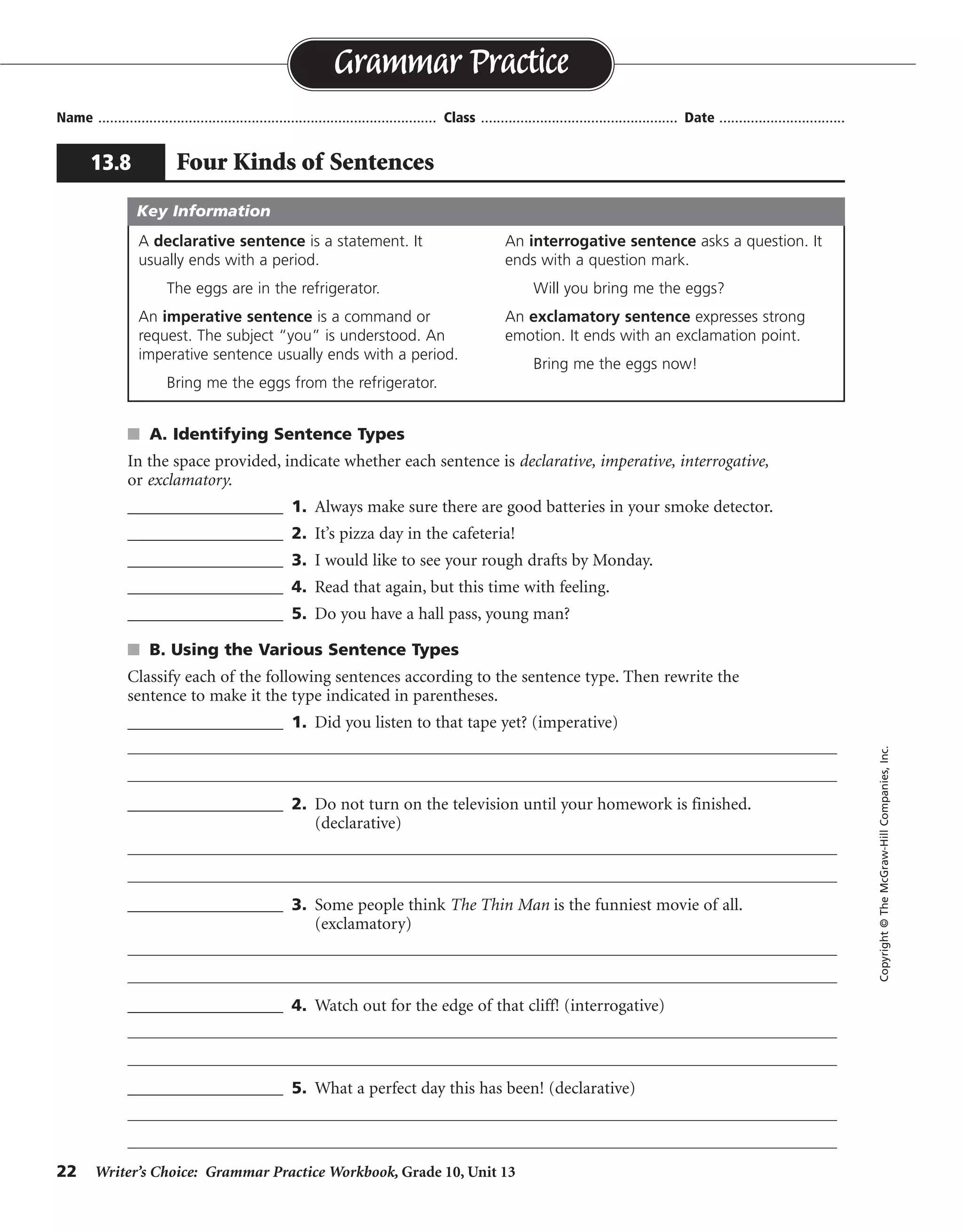 22 Writer’s Choice: Grammar Practice Workbook, Grade 10, Unit 13
s A. Identifying Sentence Types
In the space provided, indicate whether each sentence is declarative, imperative, interrogative,
or exclamatory.
__________________ 1. Always make sure there are good batteries in your smoke detector.
__________________ 2. It’s pizza day in the cafeteria!
__________________ 3. I would like to see your rough drafts by Monday.
__________________ 4. Read that again, but this time with feeling.
__________________ 5. Do you have a hall pass, young man?
s B. Using the Various Sentence Types
Classify each of the following sentences according to the sentence type. Then rewrite the
sentence to make it the type indicated in parentheses.
__________________ 1. Did you listen to that tape yet? (imperative)
__________________ 2. Do not turn on the television until your homework is finished.
(declarative)
__________________ 3. Some people think The Thin Man is the funniest movie of all.
(exclamatory)
__________________ 4. Watch out for the edge of that cliff! (interrogative)
__________________ 5. What a perfect day this has been! (declarative)
Name ...................................................................................... Class .................................................. Date ................................
Grammar Practice
13.8 Four Kinds of Sentences
Copyright©TheMcGraw-HillCompanies,Inc.
A declarative sentence is a statement. It
usually ends with a period.
The eggs are in the refrigerator.
An imperative sentence is a command or
request. The subject “you” is understood. An
imperative sentence usually ends with a period.
Bring me the eggs from the refrigerator.
An interrogative sentence asks a question. It
ends with a question mark.
Will you bring me the eggs?
An exclamatory sentence expresses strong
emotion. It ends with an exclamation point.
Bring me the eggs now!
Key Information
imperative
exclamatory
declarative
imperative
interrogative
interrogative
Listen to that tape.
You can turn on the television when your homework is finished.
What a funny movie The Thin Man is!
Did you watch out for the edge of that cliff?
This has been a perfect day.
imperative
declarative
exclamatory
exclamatory
 
