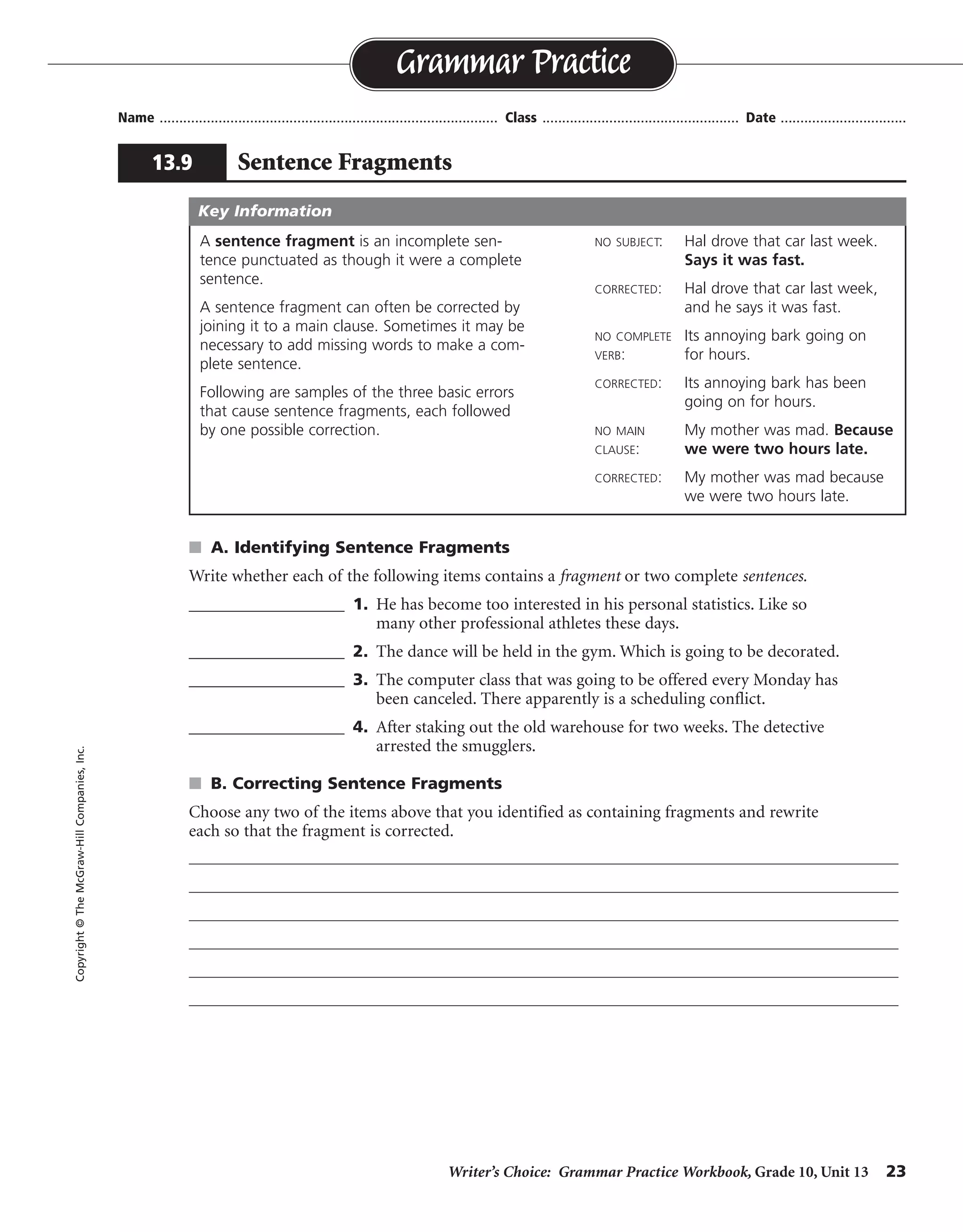 Writer’s Choice: Grammar Practice Workbook, Grade 10, Unit 13 23
Name ...................................................................................... Class .................................................. Date ................................
s A. Identifying Sentence Fragments
Write whether each of the following items contains a fragment or two complete sentences.
__________________ 1. He has become too interested in his personal statistics. Like so
many other professional athletes these days.
__________________ 2. The dance will be held in the gym. Which is going to be decorated.
__________________ 3. The computer class that was going to be offered every Monday has
been canceled. There apparently is a scheduling conflict.
__________________ 4. After staking out the old warehouse for two weeks. The detective
arrested the smugglers.
s B. Correcting Sentence Fragments
Choose any two of the items above that you identified as containing fragments and rewrite
each so that the fragment is corrected.
Grammar Practice
13.9 Sentence Fragments
Copyright©TheMcGraw-HillCompanies,Inc.
A sentence fragment is an incomplete sen-
tence punctuated as though it were a complete
sentence.
A sentence fragment can often be corrected by
joining it to a main clause. Sometimes it may be
necessary to add missing words to make a com-
plete sentence.
Following are samples of the three basic errors
that cause sentence fragments, each followed
by one possible correction.
NO SUBJECT: Hal drove that car last week.
Says it was fast.
CORRECTED: Hal drove that car last week,
and he says it was fast.
NO COMPLETE Its annoying bark going on
VERB: for hours.
CORRECTED: Its annoying bark has been
going on for hours.
NO MAIN My mother was mad. Because
CLAUSE: we were two hours late.
CORRECTED: My mother was mad because
we were two hours late.
Key Information
fragment
fragment
sentences
fragment
Answers will vary.
 