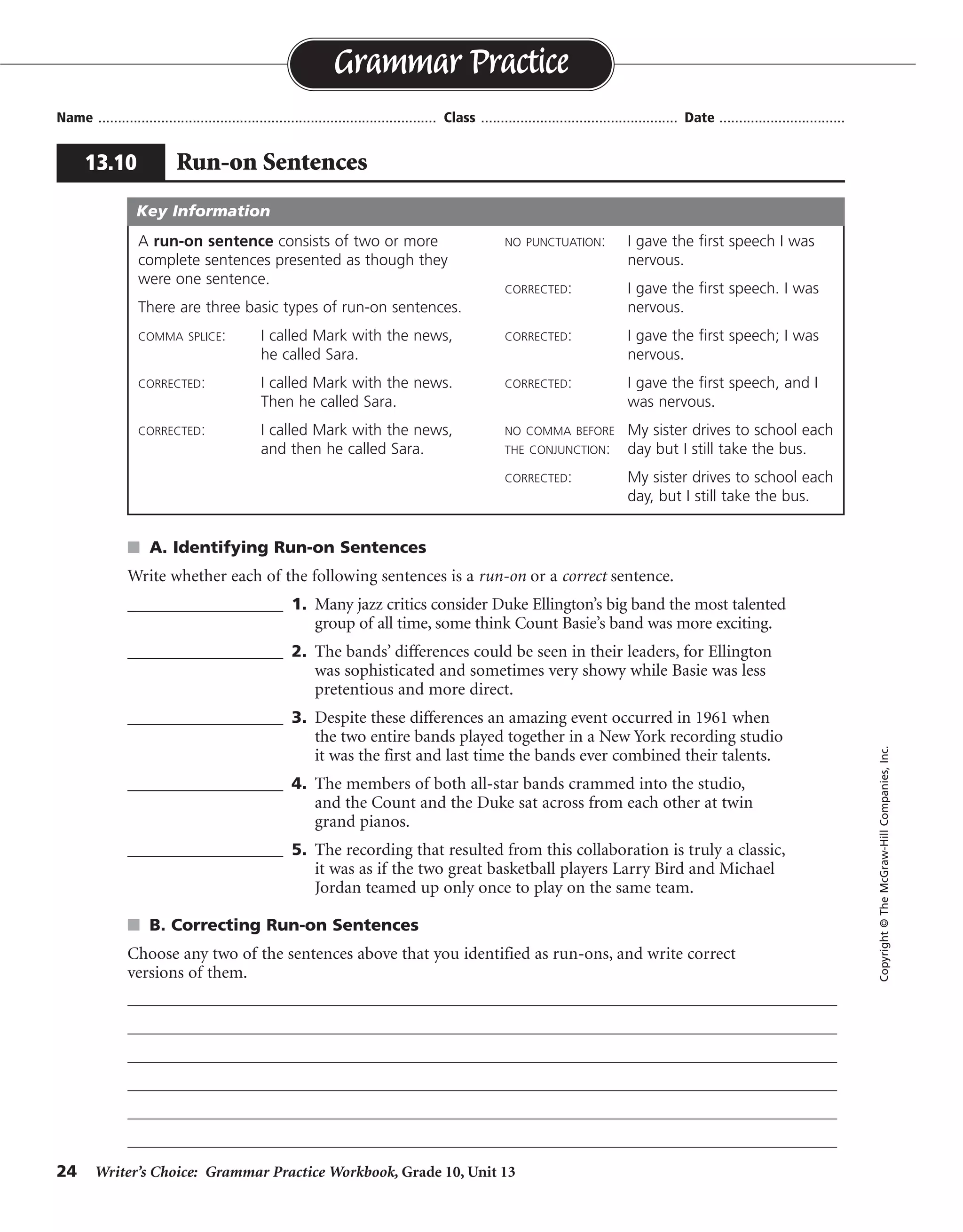 24 Writer’s Choice: Grammar Practice Workbook, Grade 10, Unit 13
s A. Identifying Run-on Sentences
Write whether each of the following sentences is a run-on or a correct sentence.
__________________ 1. Many jazz critics consider Duke Ellington’s big band the most talented
group of all time, some think Count Basie’s band was more exciting.
__________________ 2. The bands’ differences could be seen in their leaders, for Ellington
was sophisticated and sometimes very showy while Basie was less
pretentious and more direct.
__________________ 3. Despite these differences an amazing event occurred in 1961 when
the two entire bands played together in a New York recording studio
it was the first and last time the bands ever combined their talents.
__________________ 4. The members of both all-star bands crammed into the studio,
and the Count and the Duke sat across from each other at twin
grand pianos.
__________________ 5. The recording that resulted from this collaboration is truly a classic,
it was as if the two great basketball players Larry Bird and Michael
Jordan teamed up only once to play on the same team.
s B. Correcting Run-on Sentences
Choose any two of the sentences above that you identified as run-ons, and write correct
versions of them.
Name ...................................................................................... Class .................................................. Date ................................
Grammar Practice
13.10 Run-on Sentences
Copyright©TheMcGraw-HillCompanies,Inc.
A run-on sentence consists of two or more
complete sentences presented as though they
were one sentence.
There are three basic types of run-on sentences.
COMMA SPLICE: I called Mark with the news,
he called Sara.
CORRECTED: I called Mark with the news.
Then he called Sara.
CORRECTED: I called Mark with the news,
and then he called Sara.
NO PUNCTUATION: I gave the first speech I was
nervous.
CORRECTED: I gave the first speech. I was
nervous.
CORRECTED: I gave the first speech; I was
nervous.
CORRECTED: I gave the first speech, and I
was nervous.
NO COMMA BEFORE My sister drives to school each
THE CONJUNCTION: day but I still take the bus.
CORRECTED: My sister drives to school each
day, but I still take the bus.
Key Information
run-on
correct sentence
run-on
correct sentence
run-on
Answers will vary.
 