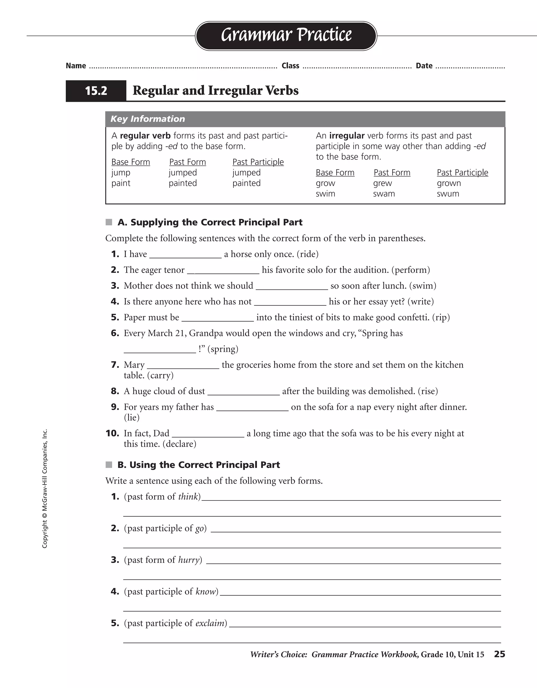 Writer’s Choice: Grammar Practice Workbook, Grade 10, Unit 15 25
Name ...................................................................................... Class .................................................. Date ................................
s A. Supplying the Correct Principal Part
Complete the following sentences with the correct form of the verb in parentheses.
1. I have _______________ a horse only once. (ride)
2. The eager tenor _______________ his favorite solo for the audition. (perform)
3. Mother does not think we should _______________ so soon after lunch. (swim)
4. Is there anyone here who has not _______________ his or her essay yet? (write)
5. Paper must be _______________ into the tiniest of bits to make good confetti. (rip)
6. Every March 21, Grandpa would open the windows and cry, “Spring has
_______________ !” (spring)
7. Mary _______________ the groceries home from the store and set them on the kitchen
table. (carry)
8. A huge cloud of dust _______________ after the building was demolished. (rise)
9. For years my father has _______________ on the sofa for a nap every night after dinner.
(lie)
10. In fact, Dad _______________ a long time ago that the sofa was to be his every night at
this time. (declare)
s B. Using the Correct Principal Part
Write a sentence using each of the following verb forms.
1. (past form of think)_________________________________________________________________
__________________________________________________________________________________
2. (past participle of go) _______________________________________________________________
__________________________________________________________________________________
3. (past form of hurry) ________________________________________________________________
__________________________________________________________________________________
4. (past participle of know)_____________________________________________________________
__________________________________________________________________________________
5. (past participle of exclaim) ___________________________________________________________
__________________________________________________________________________________
Grammar Practice
15.2 Regular and Irregular Verbs
Copyright©McGraw-HillCompanies,Inc.
A regular verb forms its past and past partici-
ple by adding -ed to the base form.
Base Form Past Form Past Participle
jump jumped jumped
paint painted painted
An irregular verb forms its past and past
participle in some way other than adding -ed
to the base form.
Base Form Past Form Past Participle
grow grew grown
swim swam swum
Key Information
ridden
performed
swim
written
ripped
sprung
carried
rose
lain
declared
Sentences will vary.
thought
gone
hurried
known
exclaimed
 