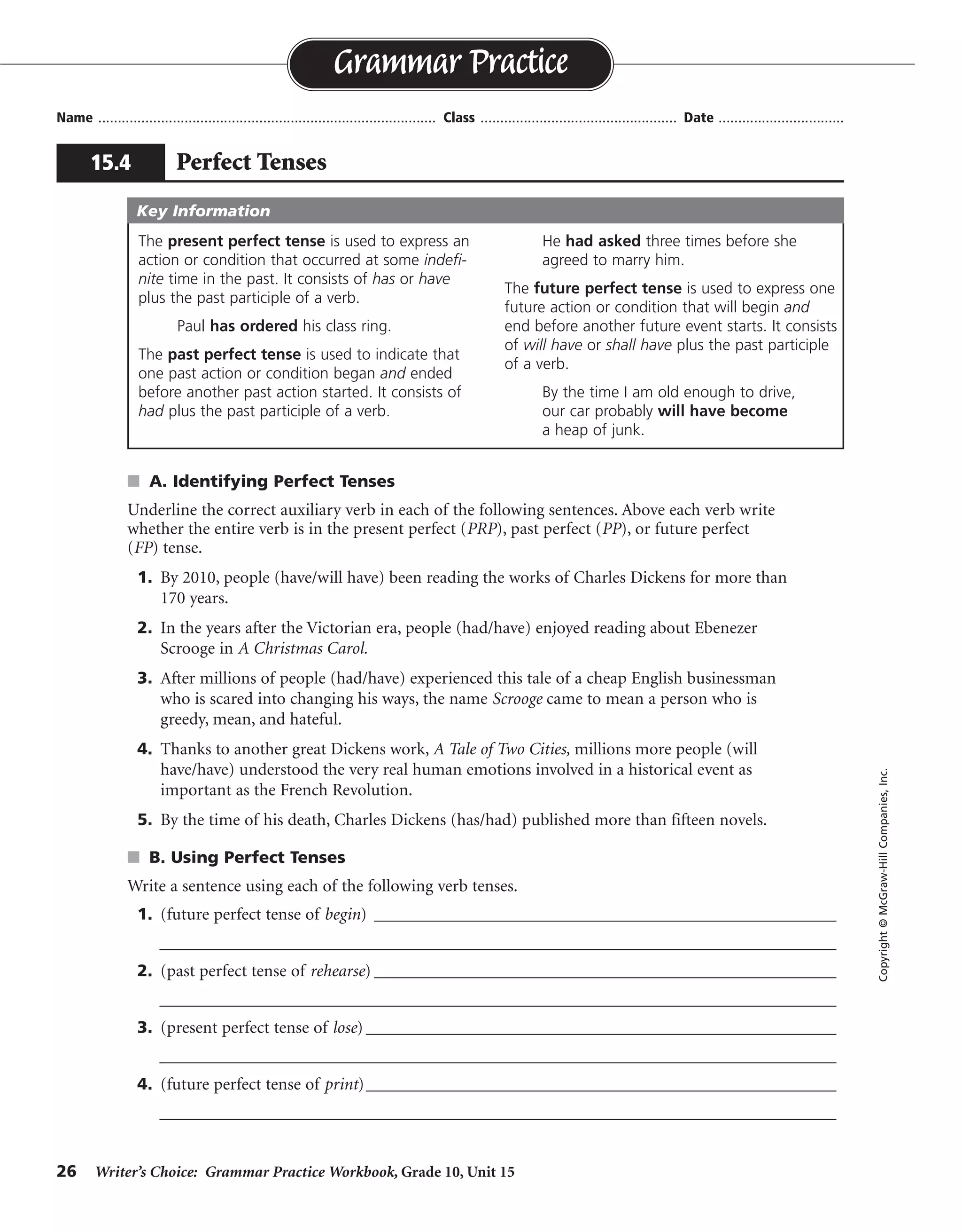 26 Writer’s Choice: Grammar Practice Workbook, Grade 10, Unit 15
s A. Identifying Perfect Tenses
Underline the correct auxiliary verb in each of the following sentences. Above each verb write
whether the entire verb is in the present perfect (PRP), past perfect (PP), or future perfect
(FP) tense.
1. By 2010, people (have/will have) been reading the works of Charles Dickens for more than
170 years.
2. In the years after the Victorian era, people (had/have) enjoyed reading about Ebenezer
Scrooge in A Christmas Carol.
3. After millions of people (had/have) experienced this tale of a cheap English businessman
who is scared into changing his ways, the name Scrooge came to mean a person who is
greedy, mean, and hateful.
4. Thanks to another great Dickens work, A Tale of Two Cities, millions more people (will
have/have) understood the very real human emotions involved in a historical event as
important as the French Revolution.
5. By the time of his death, Charles Dickens (has/had) published more than fifteen novels.
s B. Using Perfect Tenses
Write a sentence using each of the following verb tenses.
1. (future perfect tense of begin) ________________________________________________________
__________________________________________________________________________________
2. (past perfect tense of rehearse) ________________________________________________________
__________________________________________________________________________________
3. (present perfect tense of lose) _________________________________________________________
__________________________________________________________________________________
4. (future perfect tense of print)_________________________________________________________
__________________________________________________________________________________
Name ...................................................................................... Class .................................................. Date ................................
Grammar Practice
15.4 Perfect Tenses
Copyright©McGraw-HillCompanies,Inc.
The present perfect tense is used to express an
action or condition that occurred at some indefi-
nite time in the past. It consists of has or have
plus the past participle of a verb.
Paul has ordered his class ring.
The past perfect tense is used to indicate that
one past action or condition began and ended
before another past action started. It consists of
had plus the past participle of a verb.
He had asked three times before she
agreed to marry him.
The future perfect tense is used to express one
future action or condition that will begin and
end before another future event starts. It consists
of will have or shall have plus the past participle
of a verb.
By the time I am old enough to drive,
our car probably will have become
a heap of junk.
Key Information
FP
PRP
PP
PRP
PP
Sentences will vary.
will have begun
had rehearsed
has or have lost
will have printed
 