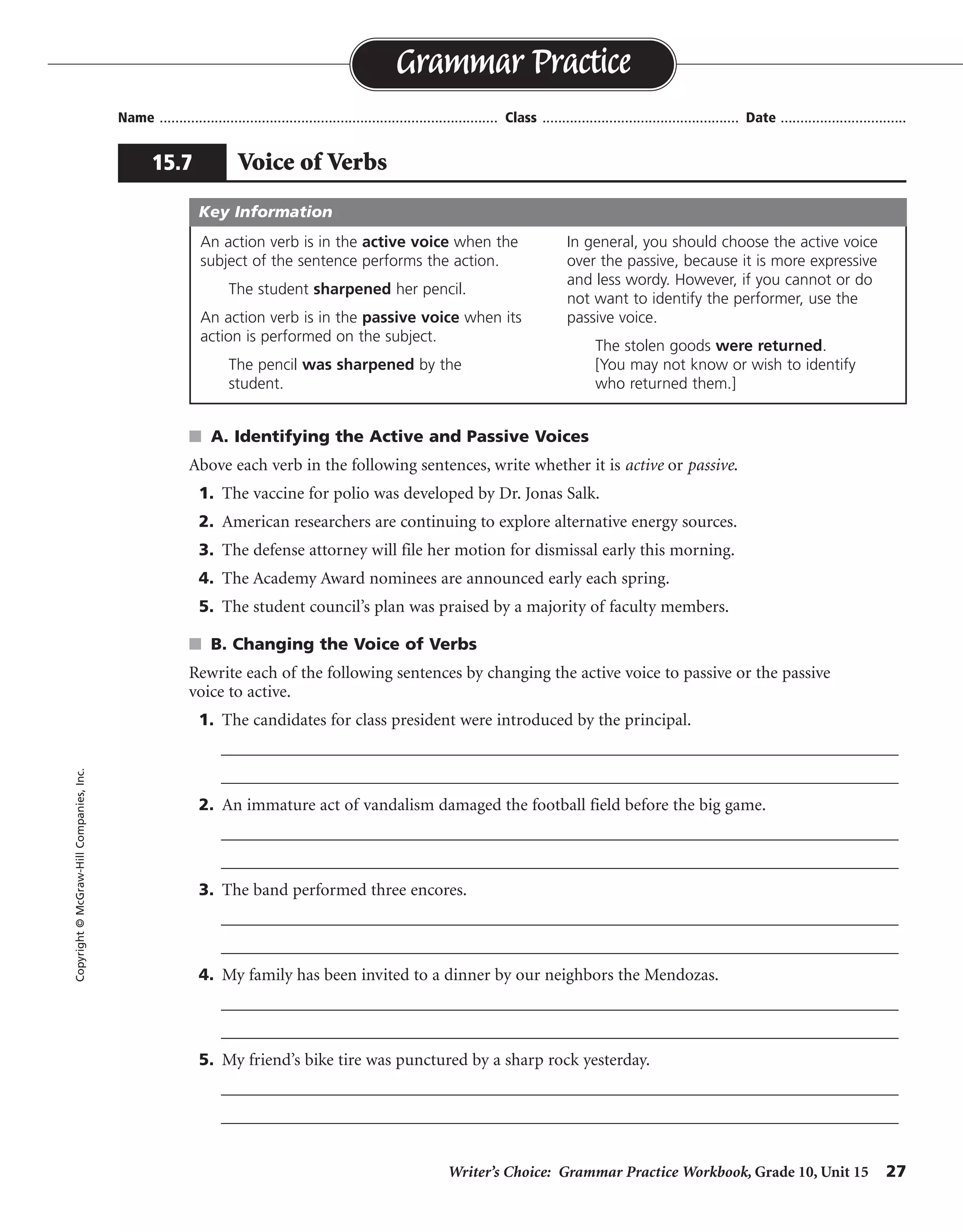 Writer’s Choice: Grammar Practice Workbook, Grade 10, Unit 15 27
Name ...................................................................................... Class .................................................. Date ................................
s A. Identifying the Active and Passive Voices
Above each verb in the following sentences, write whether it is active or passive.
1. The vaccine for polio was developed by Dr. Jonas Salk.
2. American researchers are continuing to explore alternative energy sources.
3. The defense attorney will file her motion for dismissal early this morning.
4. The Academy Award nominees are announced early each spring.
5. The student council’s plan was praised by a majority of faculty members.
s B. Changing the Voice of Verbs
Rewrite each of the following sentences by changing the active voice to passive or the passive
voice to active.
1. The candidates for class president were introduced by the principal.
__________________________________________________________________________________
__________________________________________________________________________________
2. An immature act of vandalism damaged the football field before the big game.
__________________________________________________________________________________
__________________________________________________________________________________
3. The band performed three encores.
__________________________________________________________________________________
__________________________________________________________________________________
4. My family has been invited to a dinner by our neighbors the Mendozas.
__________________________________________________________________________________
__________________________________________________________________________________
5. My friend’s bike tire was punctured by a sharp rock yesterday.
__________________________________________________________________________________
__________________________________________________________________________________
Grammar Practice
15.7 Voice of Verbs
Copyright©McGraw-HillCompanies,Inc.
An action verb is in the active voice when the
subject of the sentence performs the action.
The student sharpened her pencil.
An action verb is in the passive voice when its
action is performed on the subject.
The pencil was sharpened by the
student.
In general, you should choose the active voice
over the passive, because it is more expressive
and less wordy. However, if you cannot or do
not want to identify the performer, use the
passive voice.
The stolen goods were returned.
[You may not know or wish to identify
who returned them.]
Key Information
passive
active
active
passive
passive
The principal introduced the candidates for class president.
The football field was damaged by an immature act of vandalism before the big game.
Three encores were performed by the band.
Our neighbors the Mendozas have invited my family to a dinner.
Yesterday a sharp rock punctured my friend’s bike tire.
 