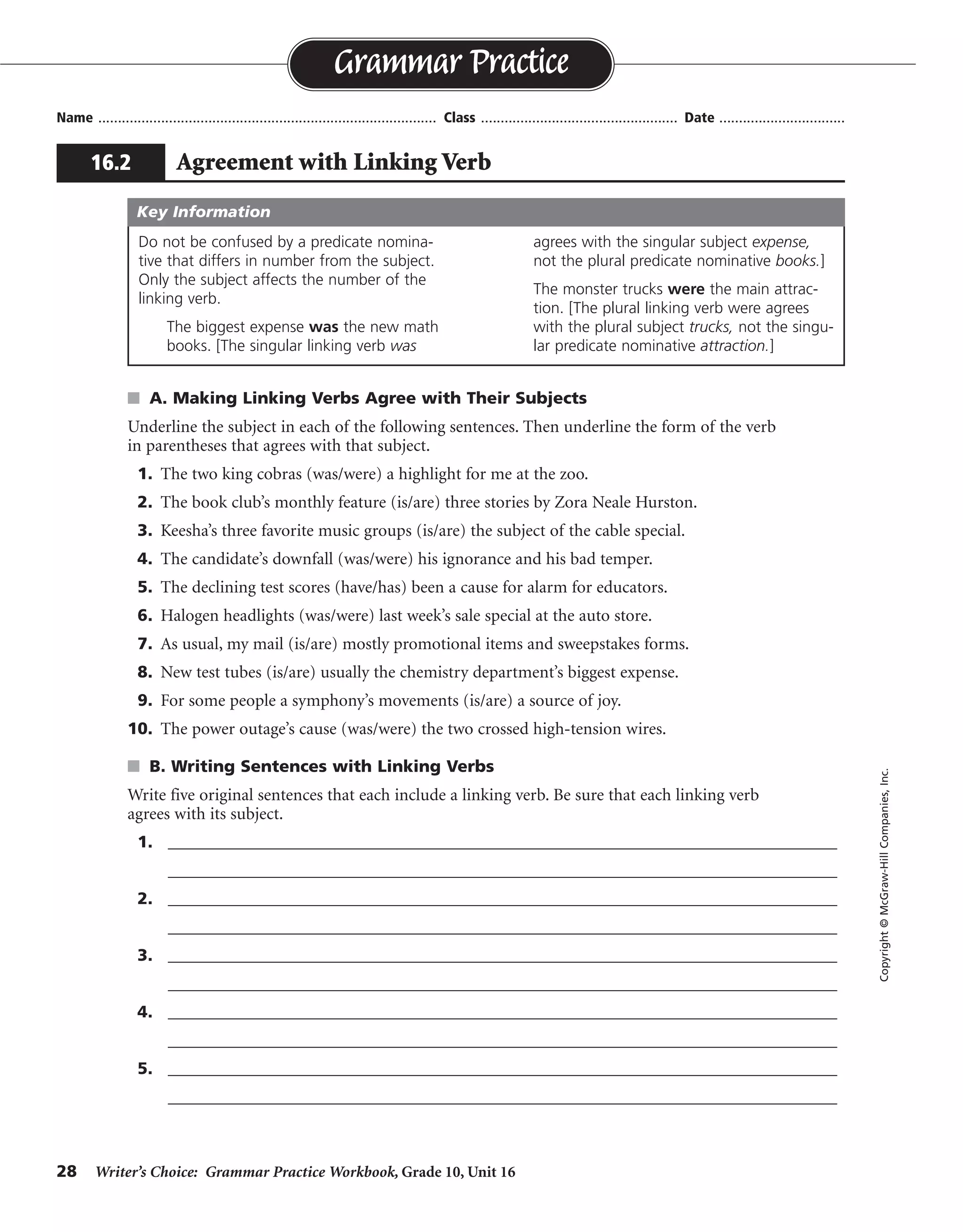 28 Writer’s Choice: Grammar Practice Workbook, Grade 10, Unit 16
s A. Making Linking Verbs Agree with Their Subjects
Underline the subject in each of the following sentences. Then underline the form of the verb
in parentheses that agrees with that subject.
1. The two king cobras (was/were) a highlight for me at the zoo.
2. The book club’s monthly feature (is/are) three stories by Zora Neale Hurston.
3. Keesha’s three favorite music groups (is/are) the subject of the cable special.
4. The candidate’s downfall (was/were) his ignorance and his bad temper.
5. The declining test scores (have/has) been a cause for alarm for educators.
6. Halogen headlights (was/were) last week’s sale special at the auto store.
7. As usual, my mail (is/are) mostly promotional items and sweepstakes forms.
8. New test tubes (is/are) usually the chemistry department’s biggest expense.
9. For some people a symphony’s movements (is/are) a source of joy.
10. The power outage’s cause (was/were) the two crossed high-tension wires.
s B. Writing Sentences with Linking Verbs
Write five original sentences that each include a linking verb. Be sure that each linking verb
agrees with its subject.
1. _________________________________________________________________________________
_________________________________________________________________________________
2. _________________________________________________________________________________
_________________________________________________________________________________
3. _________________________________________________________________________________
_________________________________________________________________________________
4. _________________________________________________________________________________
_________________________________________________________________________________
5. _________________________________________________________________________________
_________________________________________________________________________________
Name ...................................................................................... Class .................................................. Date ................................
Grammar Practice
16.2 Agreement with Linking Verb
Copyright©McGraw-HillCompanies,Inc.
Do not be confused by a predicate nomina-
tive that differs in number from the subject.
Only the subject affects the number of the
linking verb.
The biggest expense was the new math
books. [The singular linking verb was
agrees with the singular subject expense,
not the plural predicate nominative books.]
The monster trucks were the main attrac-
tion. [The plural linking verb were agrees
with the plural subject trucks, not the singu-
lar predicate nominative attraction.]
Key Information
Sentences will vary.
 