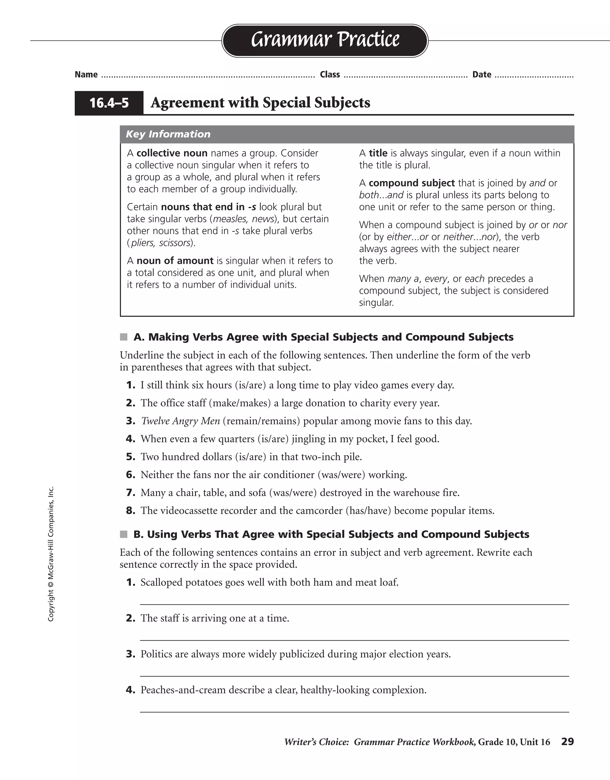 Writer’s Choice: Grammar Practice Workbook, Grade 10, Unit 16 29
Name ...................................................................................... Class .................................................. Date ................................
s A. Making Verbs Agree with Special Subjects and Compound Subjects
Underline the subject in each of the following sentences. Then underline the form of the verb
in parentheses that agrees with that subject.
1. I still think six hours (is/are) a long time to play video games every day.
2. The office staff (make/makes) a large donation to charity every year.
3. Twelve Angry Men (remain/remains) popular among movie fans to this day.
4. When even a few quarters (is/are) jingling in my pocket, I feel good.
5. Two hundred dollars (is/are) in that two-inch pile.
6. Neither the fans nor the air conditioner (was/were) working.
7. Many a chair, table, and sofa (was/were) destroyed in the warehouse fire.
8. The videocassette recorder and the camcorder (has/have) become popular items.
s B. Using Verbs That Agree with Special Subjects and Compound Subjects
Each of the following sentences contains an error in subject and verb agreement. Rewrite each
sentence correctly in the space provided.
1. Scalloped potatoes goes well with both ham and meat loaf.
__________________________________________________________________________________
2. The staff is arriving one at a time.
__________________________________________________________________________________
3. Politics are always more widely publicized during major election years.
__________________________________________________________________________________
4. Peaches-and-cream describe a clear, healthy-looking complexion.
__________________________________________________________________________________
Grammar Practice
16.4–5 Agreement with Special Subjects
Copyright©McGraw-HillCompanies,Inc.
A collective noun names a group. Consider
a collective noun singular when it refers to
a group as a whole, and plural when it refers
to each member of a group individually.
Certain nouns that end in -s look plural but
take singular verbs (measles, news), but certain
other nouns that end in -s take plural verbs
( pliers, scissors).
A noun of amount is singular when it refers to
a total considered as one unit, and plural when
it refers to a number of individual units.
A title is always singular, even if a noun within
the title is plural.
A compound subject that is joined by and or
both...and is plural unless its parts belong to
one unit or refer to the same person or thing.
When a compound subject is joined by or or nor
(or by either...or or neither...nor), the verb
always agrees with the subject nearer
the verb.
When many a, every, or each precedes a
compound subject, the subject is considered
singular.
Key Information
potatoes go well
The staff are
Politics is
Peaches-and-cream describes
 