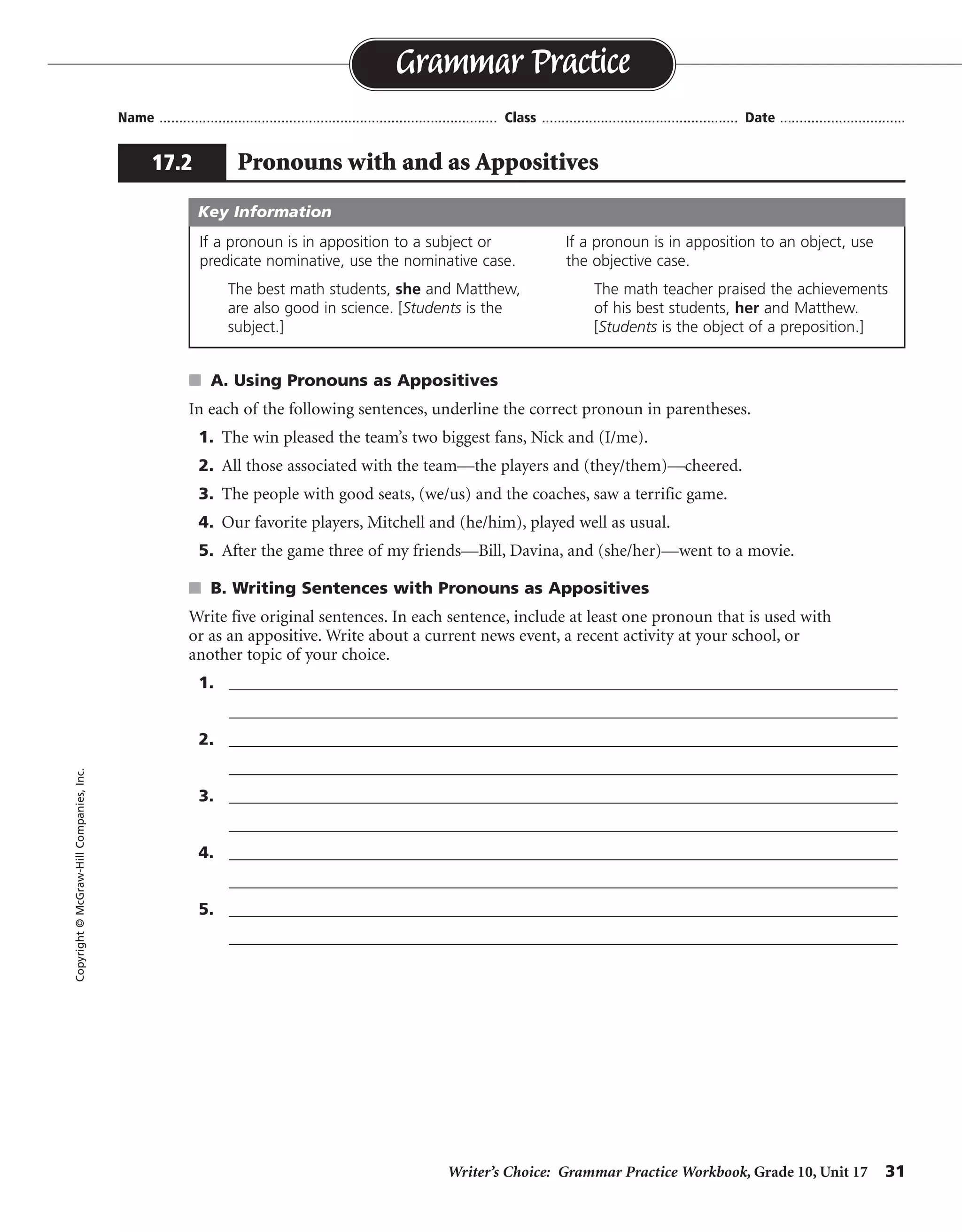 Writer’s Choice: Grammar Practice Workbook, Grade 10, Unit 17 31
Name ...................................................................................... Class .................................................. Date ................................
s A. Using Pronouns as Appositives
In each of the following sentences, underline the correct pronoun in parentheses.
1. The win pleased the team’s two biggest fans, Nick and (I/me).
2. All those associated with the team—the players and (they/them)—cheered.
3. The people with good seats, (we/us) and the coaches, saw a terrific game.
4. Our favorite players, Mitchell and (he/him), played well as usual.
5. After the game three of my friends—Bill, Davina, and (she/her)—went to a movie.
s B. Writing Sentences with Pronouns as Appositives
Write five original sentences. In each sentence, include at least one pronoun that is used with
or as an appositive. Write about a current news event, a recent activity at your school, or
another topic of your choice.
1. _________________________________________________________________________________
_________________________________________________________________________________
2. _________________________________________________________________________________
_________________________________________________________________________________
3. _________________________________________________________________________________
_________________________________________________________________________________
4. _________________________________________________________________________________
_________________________________________________________________________________
5. _________________________________________________________________________________
_________________________________________________________________________________
Grammar Practice
17.2 Pronouns with and as Appositives
Copyright©McGraw-HillCompanies,Inc.
If a pronoun is in apposition to a subject or
predicate nominative, use the nominative case.
The best math students, she and Matthew,
are also good in science. [Students is the
subject.]
If a pronoun is in apposition to an object, use
the objective case.
The math teacher praised the achievements
of his best students, her and Matthew.
[Students is the object of a preposition.]
Key Information
Sentences will vary.
 