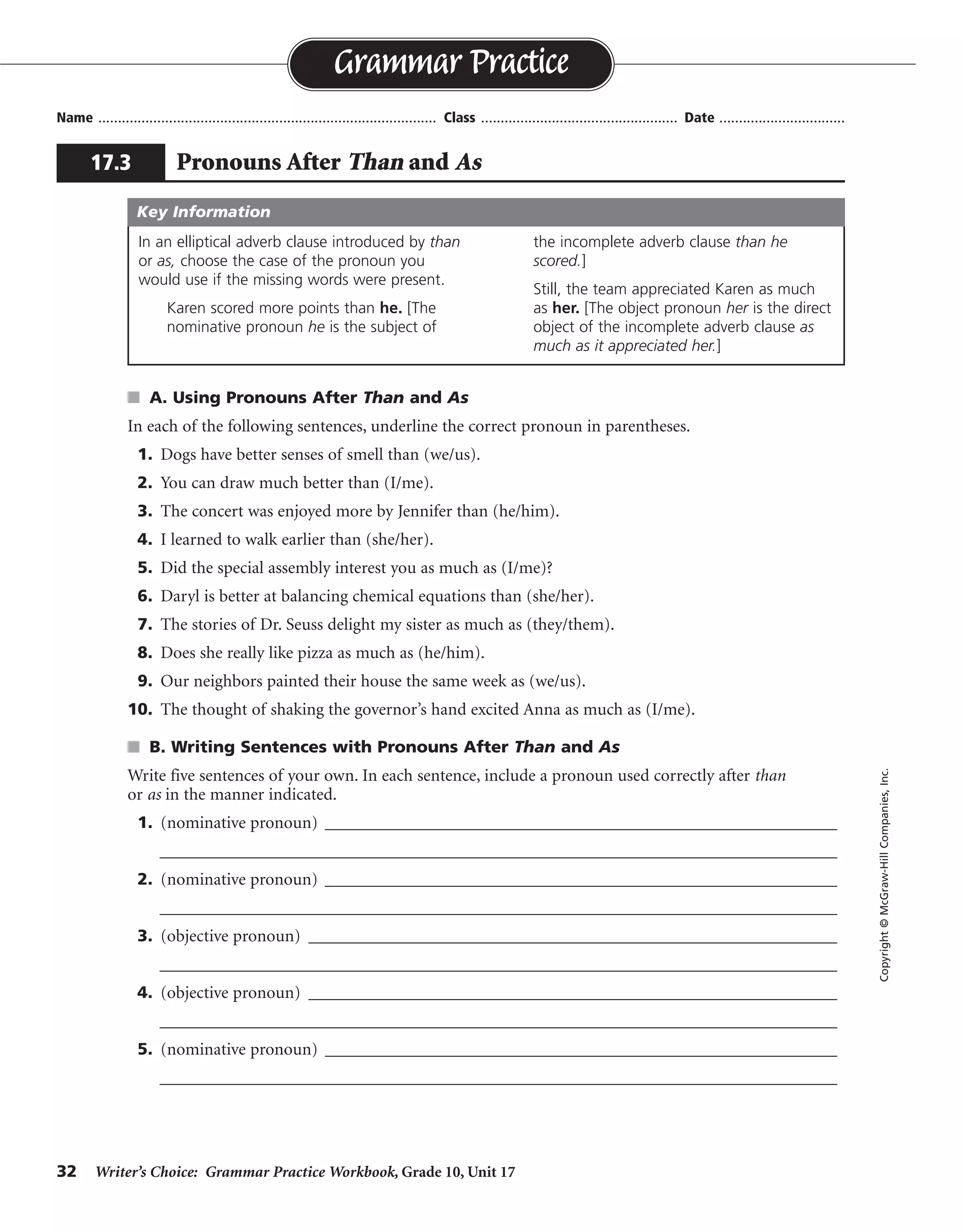 32 Writer’s Choice: Grammar Practice Workbook, Grade 10, Unit 17
s A. Using Pronouns After Than and As
In each of the following sentences, underline the correct pronoun in parentheses.
1. Dogs have better senses of smell than (we/us).
2. You can draw much better than (I/me).
3. The concert was enjoyed more by Jennifer than (he/him).
4. I learned to walk earlier than (she/her).
5. Did the special assembly interest you as much as (I/me)?
6. Daryl is better at balancing chemical equations than (she/her).
7. The stories of Dr. Seuss delight my sister as much as (they/them).
8. Does she really like pizza as much as (he/him).
9. Our neighbors painted their house the same week as (we/us).
10. The thought of shaking the governor’s hand excited Anna as much as (I/me).
s B. Writing Sentences with Pronouns After Than and As
Write five sentences of your own. In each sentence, include a pronoun used correctly after than
or as in the manner indicated.
1. (nominative pronoun) ______________________________________________________________
__________________________________________________________________________________
2. (nominative pronoun) ______________________________________________________________
__________________________________________________________________________________
3. (objective pronoun) ________________________________________________________________
__________________________________________________________________________________
4. (objective pronoun) ________________________________________________________________
__________________________________________________________________________________
5. (nominative pronoun) ______________________________________________________________
__________________________________________________________________________________
Name ...................................................................................... Class .................................................. Date ................................
Grammar Practice
17.3 Pronouns After Than and As
Copyright©McGraw-HillCompanies,Inc.
In an elliptical adverb clause introduced by than
or as, choose the case of the pronoun you
would use if the missing words were present.
Karen scored more points than he. [The
nominative pronoun he is the subject of
the incomplete adverb clause than he
scored.]
Still, the team appreciated Karen as much
as her. [The object pronoun her is the direct
object of the incomplete adverb clause as
much as it appreciated her.]
Key Information
Sentences should use correct pronoun forms.
I, you, he, she, it, they, we
See #1.
me, you, him, her, it, them, us
See #3.
See #1.
 
