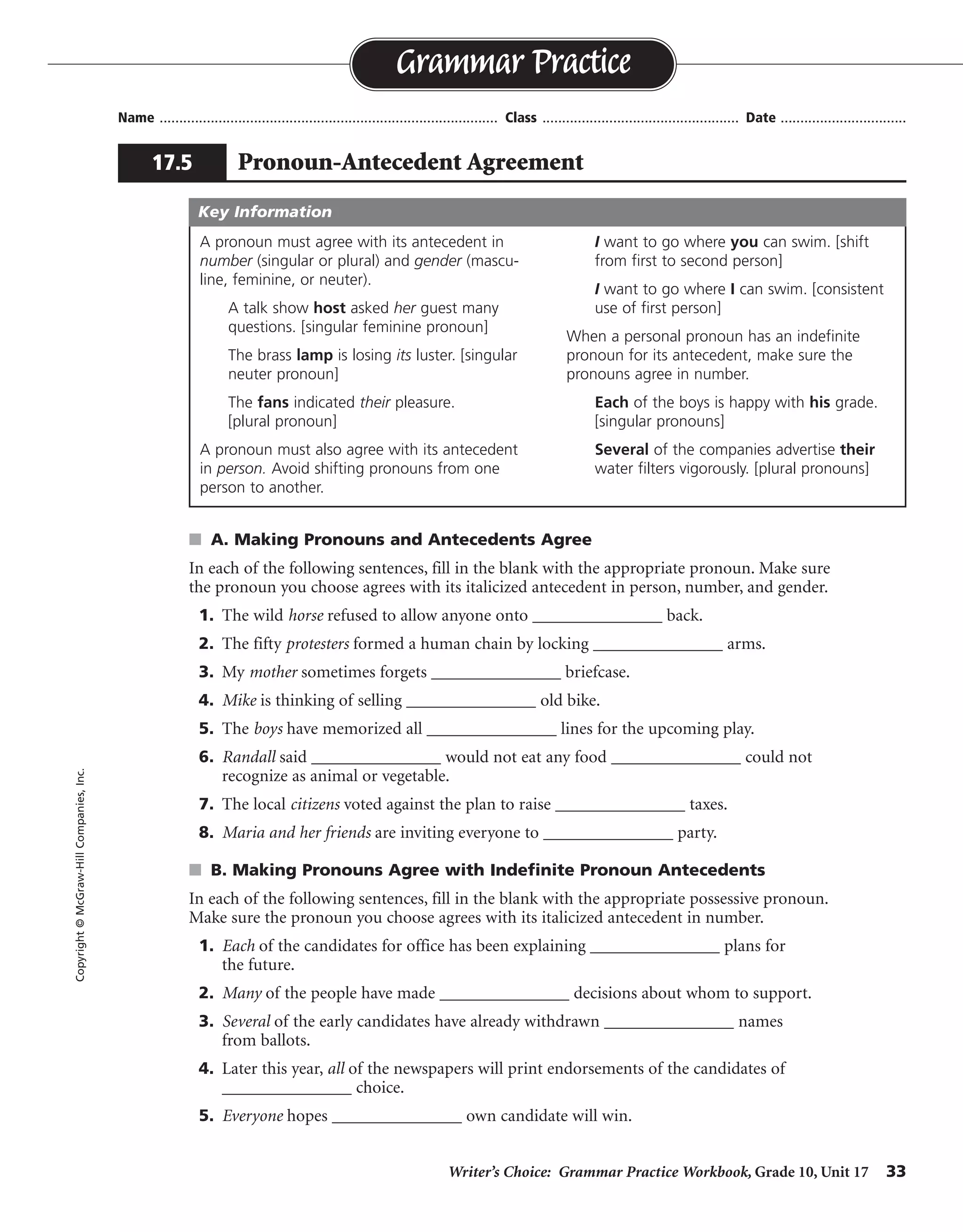 Writer’s Choice: Grammar Practice Workbook, Grade 10, Unit 17 33
Name ...................................................................................... Class .................................................. Date ................................
s A. Making Pronouns and Antecedents Agree
In each of the following sentences, fill in the blank with the appropriate pronoun. Make sure
the pronoun you choose agrees with its italicized antecedent in person, number, and gender.
1. The wild horse refused to allow anyone onto _______________ back.
2. The fifty protesters formed a human chain by locking _______________ arms.
3. My mother sometimes forgets _______________ briefcase.
4. Mike is thinking of selling _______________ old bike.
5. The boys have memorized all _______________ lines for the upcoming play.
6. Randall said _______________ would not eat any food _______________ could not
recognize as animal or vegetable.
7. The local citizens voted against the plan to raise _______________ taxes.
8. Maria and her friends are inviting everyone to _______________ party.
s B. Making Pronouns Agree with Indefinite Pronoun Antecedents
In each of the following sentences, fill in the blank with the appropriate possessive pronoun.
Make sure the pronoun you choose agrees with its italicized antecedent in number.
1. Each of the candidates for office has been explaining _______________ plans for
the future.
2. Many of the people have made _______________ decisions about whom to support.
3. Several of the early candidates have already withdrawn _______________ names
from ballots.
4. Later this year, all of the newspapers will print endorsements of the candidates of
_______________ choice.
5. Everyone hopes _______________ own candidate will win.
Grammar Practice
17.5 Pronoun-Antecedent Agreement
Copyright©McGraw-HillCompanies,Inc.
A pronoun must agree with its antecedent in
number (singular or plural) and gender (mascu-
line, feminine, or neuter).
A talk show host asked her guest many
questions. [singular feminine pronoun]
The brass lamp is losing its luster. [singular
neuter pronoun]
The fans indicated their pleasure.
[plural pronoun]
A pronoun must also agree with its antecedent
in person. Avoid shifting pronouns from one
person to another.
I want to go where you can swim. [shift
from first to second person]
I want to go where I can swim. [consistent
use of first person]
When a personal pronoun has an indefinite
pronoun for its antecedent, make sure the
pronouns agree in number.
Each of the boys is happy with his grade.
[singular pronouns]
Several of the companies advertise their
water filters vigorously. [plural pronouns]
Key Information
its
their
her
his
their
he he
their
their
his or her
their
their
their
his or her
 