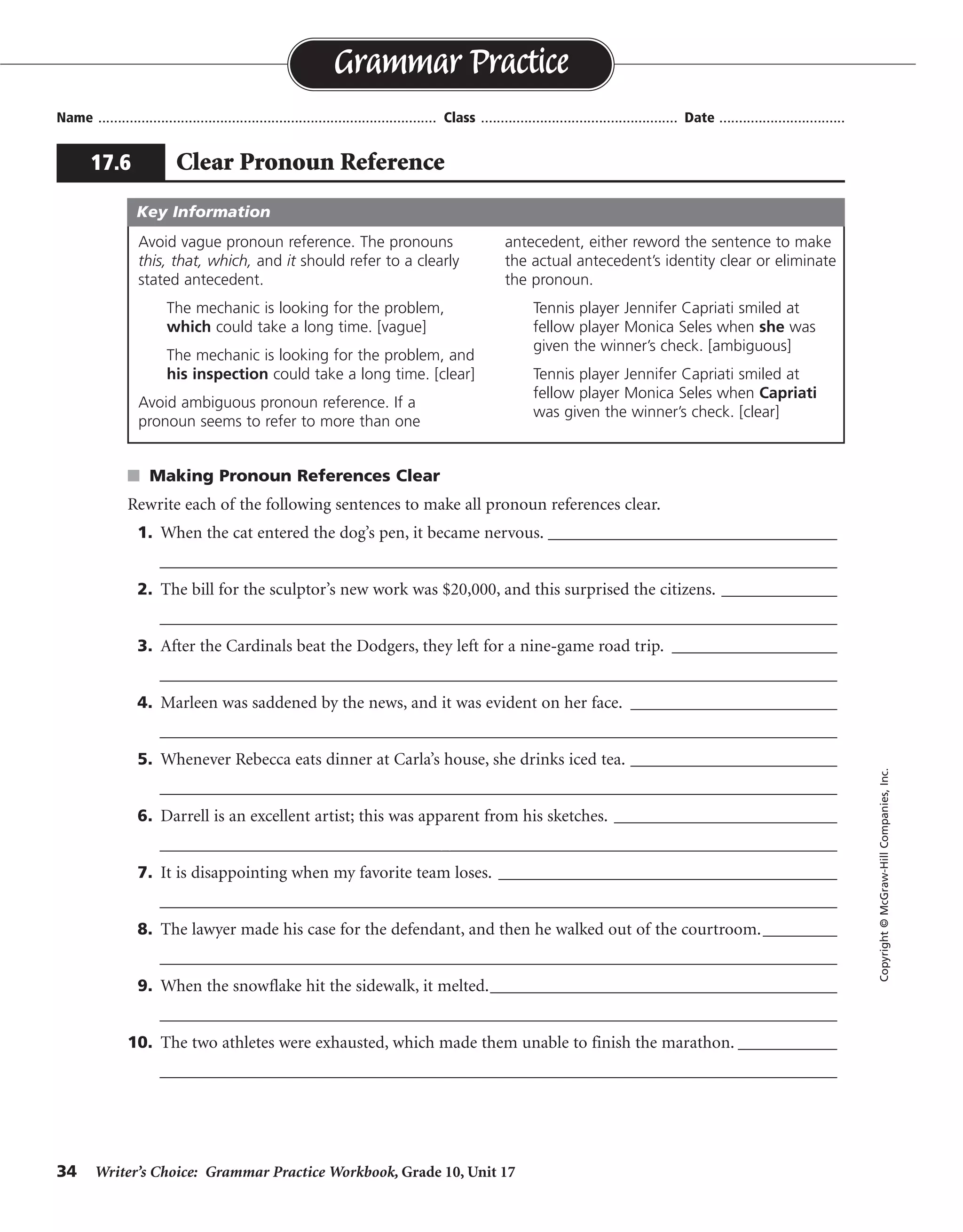 34 Writer’s Choice: Grammar Practice Workbook, Grade 10, Unit 17
s Making Pronoun References Clear
Rewrite each of the following sentences to make all pronoun references clear.
1. When the cat entered the dog’s pen, it became nervous. ___________________________________
__________________________________________________________________________________
2. The bill for the sculptor’s new work was $20,000, and this surprised the citizens. ______________
__________________________________________________________________________________
3. After the Cardinals beat the Dodgers, they left for a nine-game road trip. ____________________
__________________________________________________________________________________
4. Marleen was saddened by the news, and it was evident on her face. _________________________
__________________________________________________________________________________
5. Whenever Rebecca eats dinner at Carla’s house, she drinks iced tea. _________________________
__________________________________________________________________________________
6. Darrell is an excellent artist; this was apparent from his sketches. ___________________________
__________________________________________________________________________________
7. It is disappointing when my favorite team loses. _________________________________________
__________________________________________________________________________________
8. The lawyer made his case for the defendant, and then he walked out of the courtroom._________
__________________________________________________________________________________
9. When the snowflake hit the sidewalk, it melted.__________________________________________
__________________________________________________________________________________
10. The two athletes were exhausted, which made them unable to finish the marathon. ____________
__________________________________________________________________________________
Name ...................................................................................... Class .................................................. Date ................................
Grammar Practice
17.6 Clear Pronoun Reference
Copyright©McGraw-HillCompanies,Inc.
Avoid vague pronoun reference. The pronouns
this, that, which, and it should refer to a clearly
stated antecedent.
The mechanic is looking for the problem,
which could take a long time. [vague]
The mechanic is looking for the problem, and
his inspection could take a long time. [clear]
Avoid ambiguous pronoun reference. If a
pronoun seems to refer to more than one
antecedent, either reword the sentence to make
the actual antecedent’s identity clear or eliminate
the pronoun.
Tennis player Jennifer Capriati smiled at
fellow player Monica Seles when she was
given the winner’s check. [ambiguous]
Tennis player Jennifer Capriati smiled at
fellow player Monica Seles when Capriati
was given the winner’s check. [clear]
Key Information
When the cat entered the dog’s pen, the dog became nervous.
The bill for the sculptor’s new work was $20,000, and this amount surprised the citizens.
The Cardinals left for a nine-game road trip after they beat the Dodgers.
Marleen was saddened by the news, and her sadness was evident on her face.
Rebecca drinks iced tea whenever she eats dinner at Carla’s house.
Darrell is an excellent artist; his skill was apparent from his sketches.
I am disappointed when my favorite team loses.
After making his case for the defendant, the lawyer walked out of the courtroom.
The snowflake melted when it hit the sidewalk.
Because the two athletes were exhausted, they were unable to finish the marathon.
 